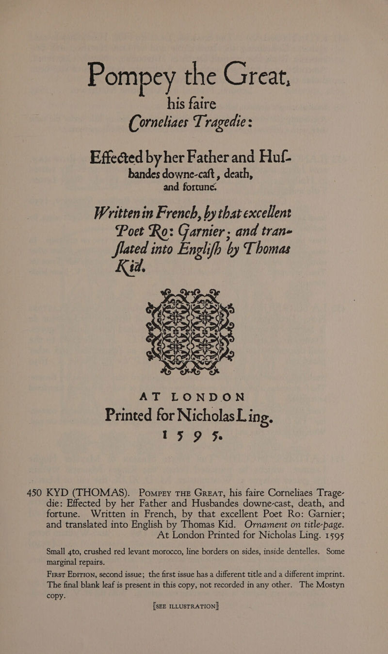 Pompey the Great, his faire — Corneliaes T ragedie : Effected by her Father and Huf- bandes downe-caft , death, and fortune. Writtenin French, by that excellent Poet Ro: Garnier, and tran- flated into Englifh by Thomas Kid. AT LONDON Printed for Nicholas L ing. 15 9 5 450 KYD (THOMAS). Pompty THE Great, his faire Corneliaes Trage- die: Effected by her Father and Husbandes downe-cast, death, and fortune. Written in French, by that excellent Poet Ro: Garnier; and translated into English by Thomas Kid. Ornament on title-page. At London Printed for Nicholas Ling. 1595 Small 4to, crushed red levant morocco, line borders on sides, inside dentelles. Some marginal repairs. First Epirion, second issue; the first issue has a different title and a different imprint. The final blank leaf is present in this copy, not recorded in any other. The Mostyn copy.