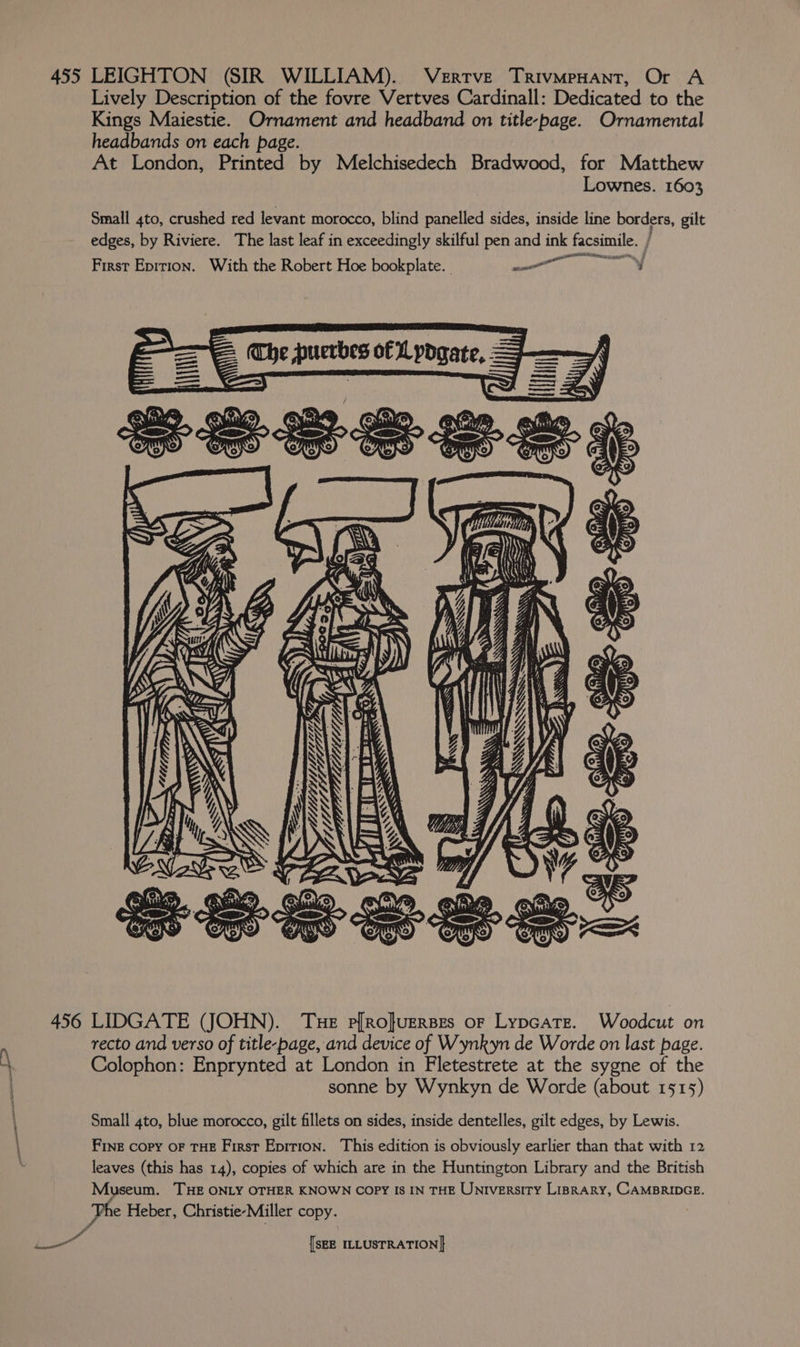 VeERTVE TRIVMPHANT, Or A Lively Description of the fovre Vertves Cardinall: Dedicated to the Kings Maiestie. Ornament and headband on title-page. Ornamental headbands on each page. At London, Printed by Melchisedech Bradwood, for Matthew Lownes. 1603 Small 4to, crushed red levant morocco, blind panelled sides, inside line borders, gilt edges, by Riviere. The last leaf in exceedingly skilful pen and ink facsimile. } First Epition. With the Robert Hoe bookplate. me TUM an al Uae i f jj : y : Do id TSE SETS, Yorn t = b = OJ a by (ITLL LE CZ. WTMGI> THE P[RO}UERBEs OF LypGaTEe. Woodcut on recto and verso of title-page, and device of Wynkyn de Worde on last page. Colophon: Enprynted at London in Fletestrete at the sygne of the sonne by Wynkyn de Worde (about 1515) Small 4to, blue morocco, gilt fillets on sides, inside dentelles, gilt edges, by Lewis. FINE Copy OF THE First Epirion. This edition is obviously earlier than that with 12 leaves (this has 14), copies of which are in the Huntington Library and the British Museum. THE ONLY OTHER KNOWN COPY IS IN THE UNiversiry LisrARy, CAMBRIDGE. ‘Phe Heber, Christie-Miller copy.