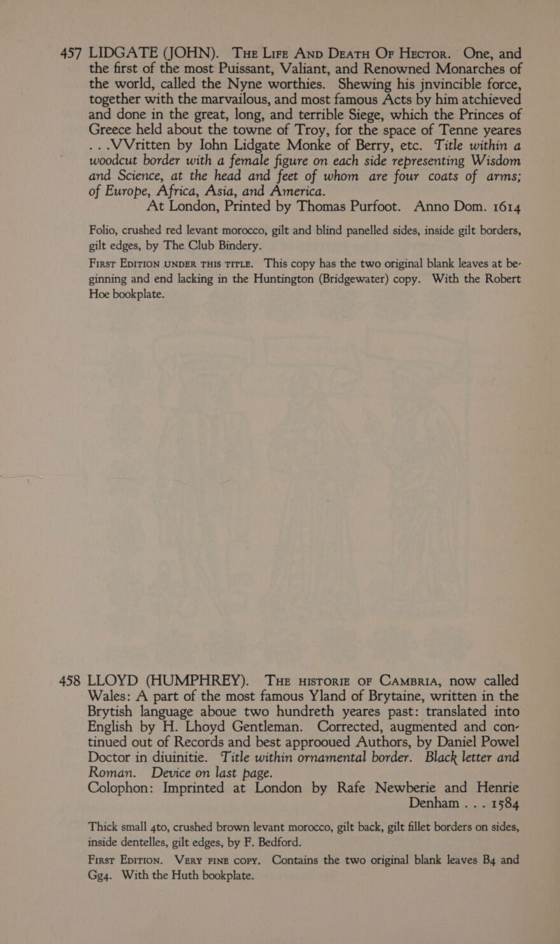 457 LIDGATE (JOHN). Tue Lire Anp Deatu Of Hector. One, and the first of the most Puissant, Valiant, and Renowned Monarches of the world, called the Nyne worthies. Shewing his jnvincible force, together with the marvailous, and most famous Acts by him atchieved and done in the great, long, and terrible Siege, which the Princes of Greece held about the towne of Troy, for the space of Tenne yeares ...WVritten by Iohn Lidgate Monke of Berry, etc. Title within a woodcut border with a female figure on each side representing Wisdom and Science, at the head and feet of whom are four coats of arms; of Europe, Africa, Asia, and America. At London, Printed by Thomas Purfoot. Anno Dom. 1614 Folio, crushed red levant morocco, gilt and blind panelled sides, inside gilt borders, gilt edges, by The Club Bindery. First EDITION UNDER THIs TITLE. This copy has the two original blank leaves at be- ginning and end lacking in the Huntington (Bridgewater) copy. With the Robert Hoe bookplate. 458 LLOYD (HUMPHREY). Tue uisrorize oF CAmspriaA, now called Wales: A part of the most famous Yland of Brytaine, written in the Brytish language aboue two hundreth yeares past: translated into English by H. Lhoyd Gentleman. Corrected, augmented and con- tinued out of Records and best approoued Authors, by Daniel Powel Doctor in diuinitie. Title within ornamental border. Black letter and Roman. Device on last page. Colophon: Imprinted at London by Rafe Newberie and Henrie Denham... 1584 Thick small 4to, crushed brown levant morocco, gilt back, gilt fillet borders on sides, inside dentelles, gilt edges, by F. Bedford. First Epition. Very FINE copy. Contains the two original blank leaves B4 and Gg4. With the Huth bookplate.