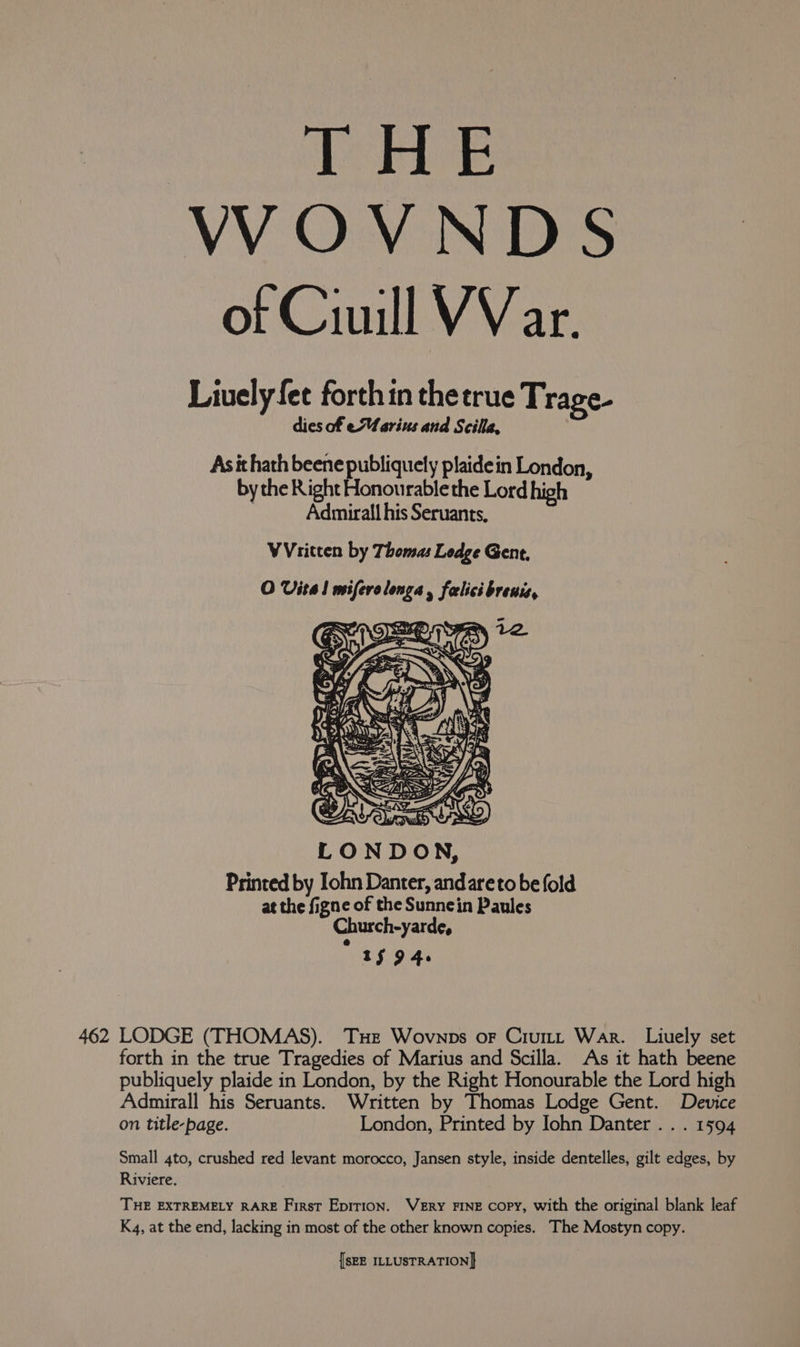 rHE VWOVNDS of Ciuill VV ar. Liuely fet forth in thetrue Trage- dies of eMarius and Scilla, As it hath beene paseo plaidein London, by the Right Honourable the Lord high . Admirall his Seruants, WVritten by Thomas Ledge Gent, O Vital miferolonga, falicibreuis, Printed by Iohn Danter, andareto be fold at the figne of the Sunnein Paules Church-yarde, Aso 4. forth in the true Tragedies of Marius and Scilla. As it hath beene publiquely plaide in London, by the Right Honourable the Lord high Admirall his Seruants. Written by Thomas Lodge Gent. Device on title-page. London, Printed by Iohn Danter . . . 1594 Small 4to, crushed red levant morocco, Jansen style, inside dentelles, gilt edges, by Riviere. | THE EXTREMELY RARE First Epirion. WEry FINE copy, with the original blank leaf K4, at the end, lacking in most of the other known copies. The Mostyn copy.