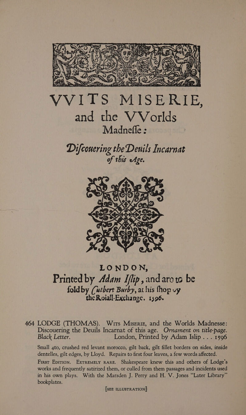 'p “ay 8. 5 a ° Sea ( ; i 1 rie Nee ag < ane “ta Be at RSF 1? Neds 4004 Page ee =: Ny: SH RE ens Be Dd A Sfere toe: Bape ie deta) thy st Mi amie thai A as fo aber SEN vier Le i PASS Ke ale and the VVorlds Madnefle : LONDON, Printed by Adam Iflip ,andarota be fold by (utbert Burby, at his fhop vy the Roiall-Exchange. 1596. 464 LODGE (THOMAS). Wits Misgriz, and the Worlds Madnesse: Discouering the Deuils Incarnat of this age. Ornament on title-page. Black Letter. London, Printed by Adam Islip . . . 1596 Small 4to, crushed red levant morocco, gilt back, gilt fillet borders on sides, inside dentelles, gilt edges, by Lloyd. Repairs to first four leaves, a few words affected. First Epirion. ExTREMELY RARE. Shakespeare knew this and others of Lodge’s works and frequently satirized them, or culled from them passages and incidents used in his own plays. With the Marsden J. Perry and H. V. Jones “Later Library” bookplates.