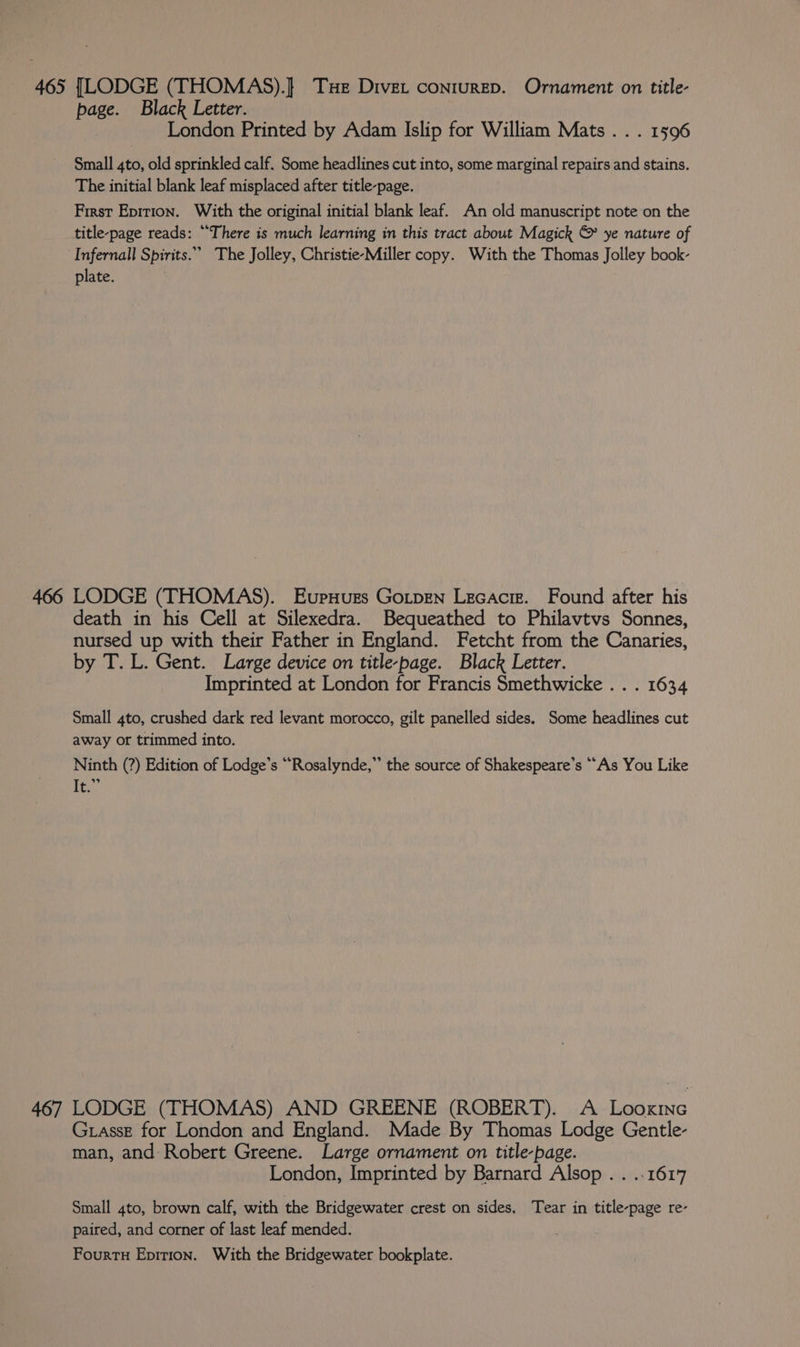465 [LODGE (THOMAS).]} Tue Diver conturep. Ornament on title- page. Black Letter. , London Printed by Adam Islip for William Mats . . . 1596 Small 4to, old sprinkled calf. Some headlines cut into, some marginal repairs and stains. The initial blank leaf misplaced after title-page. First Epirion. With the original initial blank leaf. An old manuscript note on the title-page reads: “There is much learning in this tract about Magick © ye nature of Infernall Spirits.” The Jolley, Christie-Miller copy. With the Thomas Jolley book- plate. 466 LODGE (THOMAS). EupHugrs Gotpen Lecacrz. Found after his death in his Cell at Silexedra. Bequeathed to Philavtvs Sonnes, nursed up with their Father in England. Fetcht from the Canaries, by T. L. Gent. Large device on title-page. Black Letter. Imprinted at London for Francis Smethwicke . . . 1634 Small 4to, crushed dark red levant morocco, gilt panelled sides. Some headlines cut away or trimmed into. Ninth (?) Edition of Lodge’s ““Rosalynde,” the source of Shakespeare’s “As You Like ii 467 LODGE (THOMAS) AND GREENE (ROBERT). A Looxinc Grasse for London and England. Made By Thomas Lodge Gentle- man, and Robert Greene. Large ornament on title-page. London, Imprinted by Barnard Alsop . . ..1617 Small 4to, brown calf, with the Bridgewater crest on sides. Tear in title-page re- paired, and corner of last leaf mended.