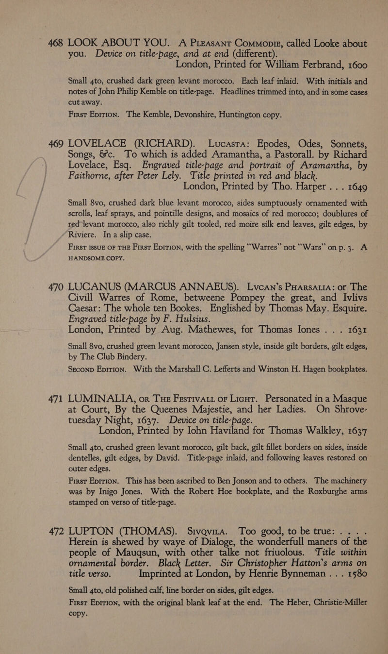 you. Device on title-page, and at end (different). London, Printed for William Ferbrand, 1600 Small 4to, crushed dark green levant morocco. Each leaf inlaid. With initials and notes of John Philip Kemble on title-page. Headlines trimmed into, and in some cases cutaway. First Epition. The Kemble, Devonshire, Huntington copy. Songs, €&amp;*c. To which is added Aramantha, a Pastorall. by Richard Lovelace, Esq. Engraved title-page and portrait of Aramantha, by Faithorne, after Peter Lely. Title printed in red and black. London, Printed by Tho. Harper . . . 1649 Small 8vo, crushed dark blue levant morocco, sides sumptuously ornamented with scrolls, leaf sprays, and pointille designs, and mosaics of red morocco; doublures of red levant morocco, also richly gilt tooled, red moire silk end leaves, gilt edges, by Riviere. In a slip case. First IssUE OF THE First Epirion, with the spelling “Warres” not “Wars” on p.3. A HANDSOME COPY. 471 Caesar: The whole ten Bookes. Englished by Thomas May. Esquire. Engraved title-page by F. Hulsius. London, Printed by Aug. Mathewes, for Thomas Iones . . . 1631 Small 8vo, crushed green levant morocco, Jansen style, inside gilt borders, gilt edges, by The Club Bindery. Seconp Eprrion. With the Marshall C. Lefferts and Winston H. Hagen bookplates. LUMINALIA, or Tue FestivaAt or Licut. Personated ina Masque at Court, By the Queenes Majestie, and her Ladies. On Shrove- tuesday Night, 1637. Device on title-page. London, Printed by John Haviland for Thomas Walkley, 1637 Small 4to, crushed green levant morocco, gilt back, gilt fillet borders on sides, inside dentelles, gilt edges, by David. Title-page inlaid, and following leaves restored on outer edges. First Epirion. This has been ascribed to Ben Jonson and to others. The machinery was by Inigo Jones. With the Robert Hoe bookplate, and the Roxburghe arms stamped on verso of title-page. title verso. Imprinted at London, by Henrie Bynneman . . . 1580 Small 4to, old polished calf, line border on sides, gilt edges. First Eprrion, with the original blank leaf at the end. The Heber, Christie-Miller copy.