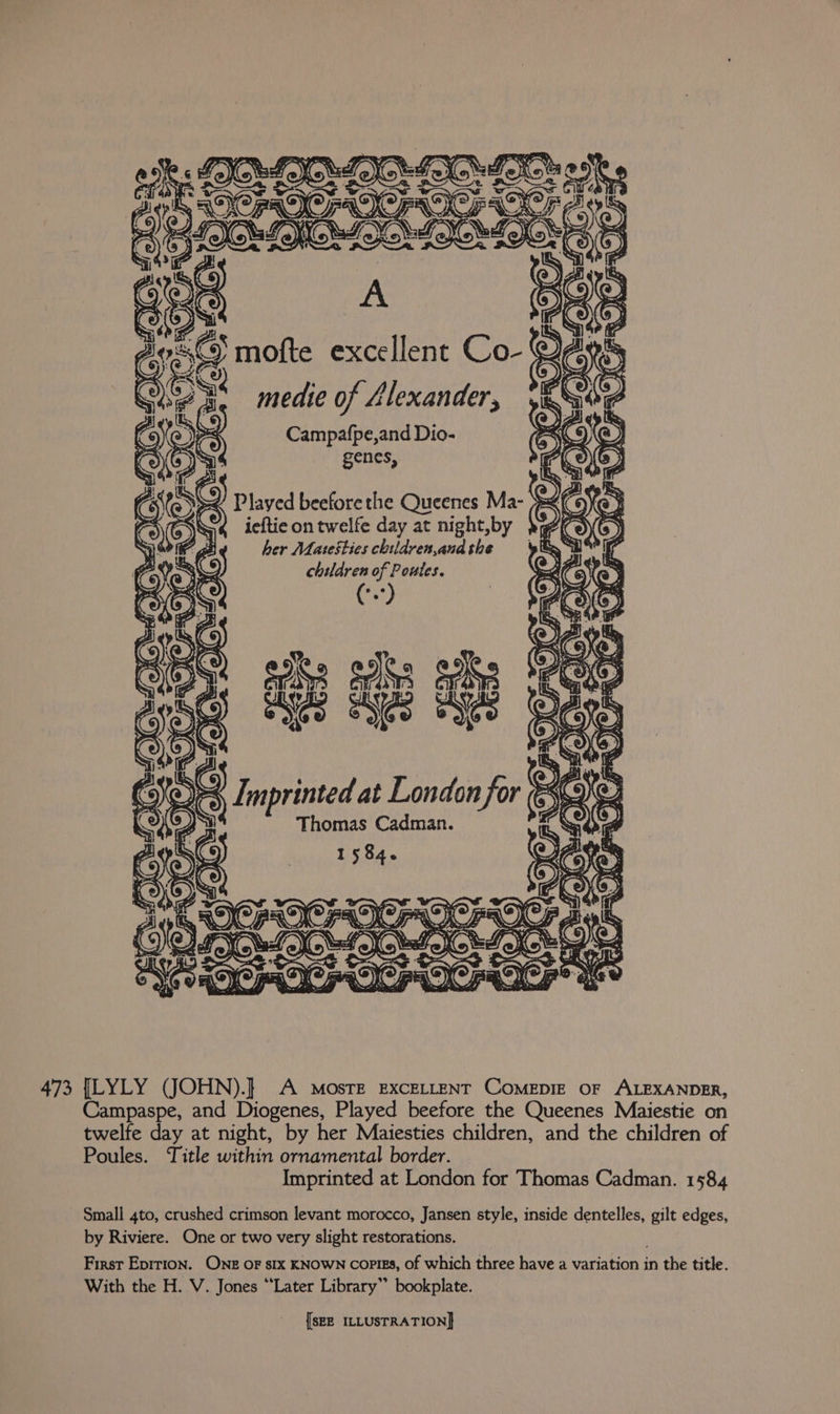 eS medie of Llexander, is ; Campafpe,and Dio- genes, in Played beefore the Queenes Ma- > « ieftieontwelfe day at night,by , her Matesties children,and the children of Poutes. Zs. ; naw AIC in si y 473 [LYLY (JOHN).} A Mosre EXCELLENT COMEDIE OF ALEXANDER, Campaspe, and Diogenes, Played beefore the Queenes Maiestie on twelfe day at night, by her Maiesties children, and the children of Poules. Title within ornamental border. Imprinted at London for Thomas Cadman. 1584 Small 4to, crushed crimson levant morocco, Jansen style, inside dentelles, gilt edges, by Riviere. One or two very slight restorations. First Epirion. Ong oF six KNOWN copies, of which three have a variation in the title. With the H. V. Jones “Later Library” bookplate.