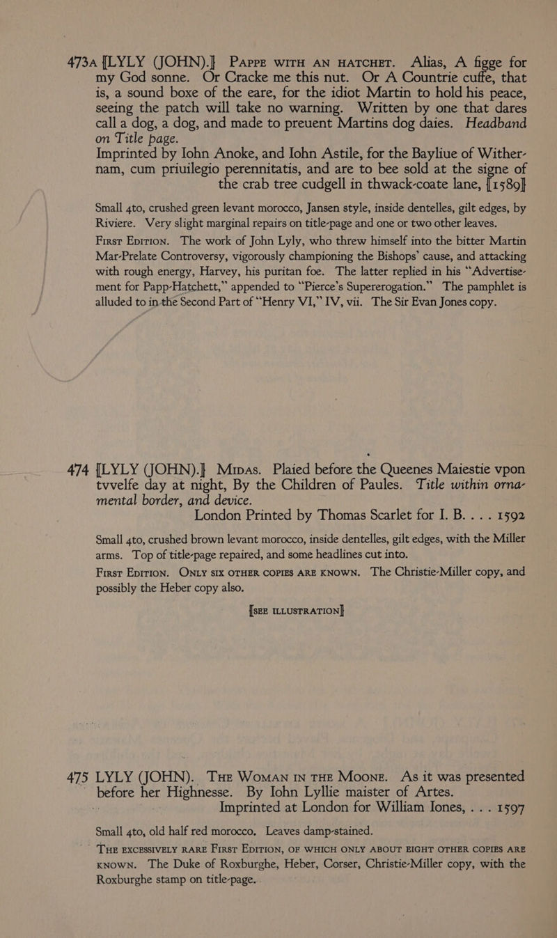 475 my God sonne. Or Cracke me this nut. Or A Countrie cuffe, that is, a sound boxe of the eare, for the idiot Martin to hold his peace, seeing the patch will take no warning. Written by one that dares call a dog, a dog, and made to preuent Martins dog daies. Headband on Title page. Imprinted by Iohn Anoke, and Iohn Astile, for the Bayliue of Wither- nam, cum priuilegio perennitatis, and are to bee sold at the signe of the crab tree cudgell in thwack-coate lane, in 589} Small 4to, crushed green levant morocco, Jansen style, inside dentelles, gilt edges, by Riviere. Very slight marginal repairs on title-page and one or two other leaves. First Epirion. The work of John Lyly, who threw himself into the bitter Martin Mar-Prelate Controversy, vigorously championing the Bishops’ cause, and attacking with rough energy, Harvey, his puritan foe. The latter replied in his “Advertise- ment for Papp-Hatchett,” appended to ““Pierce’s Supererogation.”” The pamphlet is alluded to in the Second Part of ““Henry VI,” IV, vii. The Sir Evan Jones copy. tvvelfe day at night, By the Children of Paules. Title within orna- mental border, and device. London Printed by Thomas Scarlet for I. B. . . . 1592 Small 4to, crushed brown levant morocco, inside dentelles, gilt edges, with the Miller arms. Top of title-page repaired, and some headlines cut into. | First Epirion. ONLY sIX OTHER COPIES ARE KNOWN. The Christie-Miller copy, and possibly the Heber copy also. [SEE ILLUSTRATION] LYLY (JOHN). THe Woman In THE Moone. As it was presented Imprinted at London for William Iones, . . . 1597 Small 4to, old half red morocco. Leaves damp-stained. KNOWN. The Duke of Roxburghe, Heber, Corser, Christie-Miller copy, with the Roxburghe stamp on title-page...