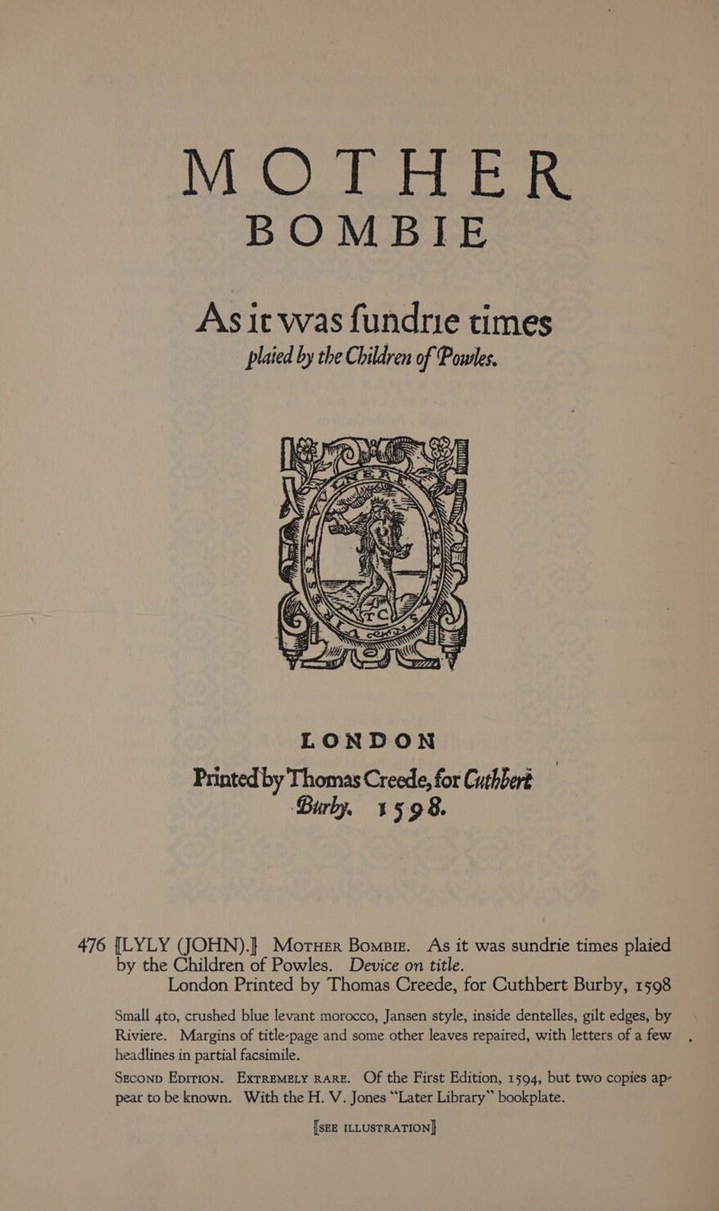1 Wp Glas baa obs Oi BOMBIE As it was fundrie times plaied by the Children of Powles, Le GS | A PMI aa, LONDON Printed by Thomas Creede, for Cuthbert Birly, 1598. 476 {LYLY (JOHN). Moruer Bomsiz. As it was sundrie times plaied by the Children of Powles. Device on title. London Printed by Thomas Creede, for Cuthbert Burby, 1598 Small 4to, crushed blue levant morocco, Jansen style, inside dentelles, gilt edges, by Riviere. Margins of title-page and some other leaves repaired, with letters of a few headlines in partial facsimile. Seconp Epirion. ExrTreMELy RARE. Of the First Edition, 1594, but two copies ap- pear to be known. With the H. V. Jones “Later Library” bookplate.