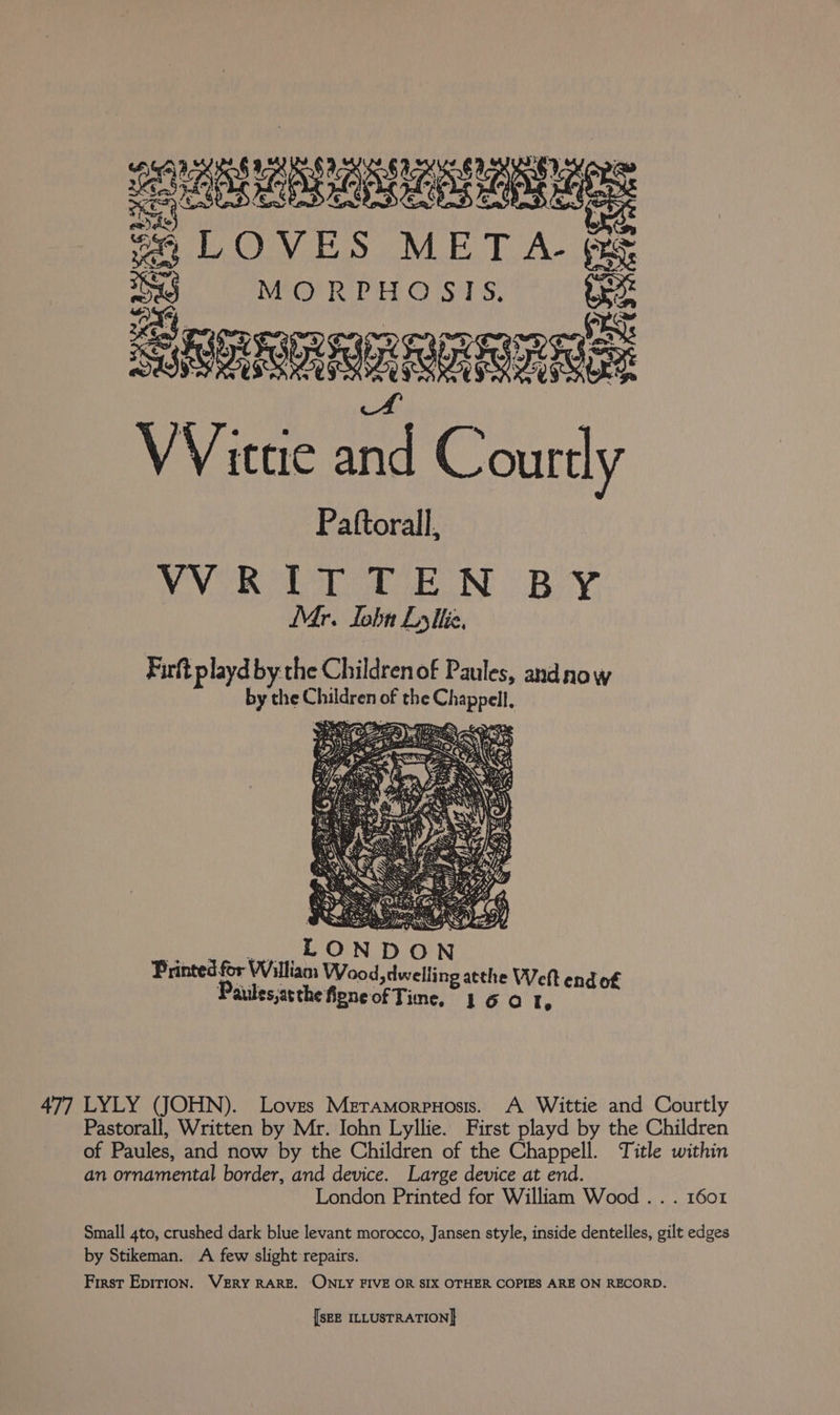 eter rore f B LOVES MET A- fae MORPHOS ITS. Soonnnananan Wittie and Courtly Pattorall, VVRITTEN BY Mr. lobn Lythe., Firft Pp layd by the Childrenof Paules, andnow by the Childear of the oe ‘ 477 LYLY (JOHN). Loves Meramorpuosis. A Wittie and Courtly Pastorall, Written by Mr. Iohn Lyllie. First playd by the Children of Paules, and now by the Children of the Chappell. Title within an ornamental border, and device. Large device at end. London Printed for William Wood .. . 1601 Small 4to, crushed dark blue levant morocco, Jansen style, inside dentelles, gilt edges by Stikeman. A few slight repairs. First Epirion. VERY RARE. ONLY FIVE OR SIX OTHER COPIES ARE ON RECORD.