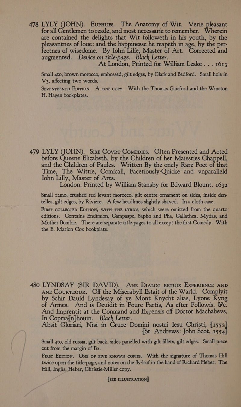 for all Gentlemen to reade, and most necessarie to remember. Wherein are contained the delights that Wit followeth in his youth, by the pleasantnes of loue: and the happinesse he reapeth in age, by the per- fectnes of wisedome. By Iohn Lilie, Master of Art. Corrected and augmented. Device on title-page. Black Letter. At London, Printed for William Leake . . . 1613 Small 4to, brown morocco, embossed, gilt edges, by Clark and Bedford. Small hole in V3, affecting two words. SEVENTEENTH EpiTion. A FINE copy. With the Thomas Gaisford.and the Winston H. Hagen bookplates. 479 LYLY (JOHN). Srxz Covrt Comepiss. Often Presented and Acted before Queene Elizabeth, by the Children of her Maiesties Chappell, and the Children of Paules. Written By the onely Rare Poet of that Time, The Wittie, Comicall, Facetiously-Quicke and vnparalleld John Lilly, Master of Arts. London. Printed by William Stansby for Edward Blount. 1632 Small 12mo, crushed red levant morocco, gilt centre ornament on sides, inside den- telles, gilt edges, by Riviere. A few headlines slightly shaved. Ina cloth case. First COLLECTED EDITION, WITH THE LYRIcs, which were omitted from the quarto editions. Contains Endimion, Campaspe, Sapho and Pha, Gallathea, Mydas, and Mother Bombie. There are separate title-pages to all except the first Comedy. With the E. Marion Cox bookplate. 480 LYNDSAY (SIR DAVID). Ane D1ALoc Beturx ExpERIENCE AND ANE Courteour. Off the Miserabyll Estait of the Warld. Complyit by Schir Dauid Lyndesay of ye Mont Knycht alias, Lyone Kyng of Armes. And is Deuidit in Foure Partis, As efter Followis. &amp;c. And Imprentit at the Conmand and Expensis off Doctor Machabevs, In Copma{n}houin. Black Letter. Absit Gloriari, Nisi in Cruce Domini nostri Iesu Christi, [1552] {St. Andrews: John Scot, 1554] Small 4to, old russia, gilt back, sides panelled with gilt fillets, gilt edges. Small piece cut from the margin of Bo. First Eprrion. ONE OF FIVE KNOWN copiEs. With the signature of Thomas Hill twice upon the title-page, and notes on the fly-leaf in the hand of Richard Heber. The Hill, Inglis, Heber, Christie-Miller copy.