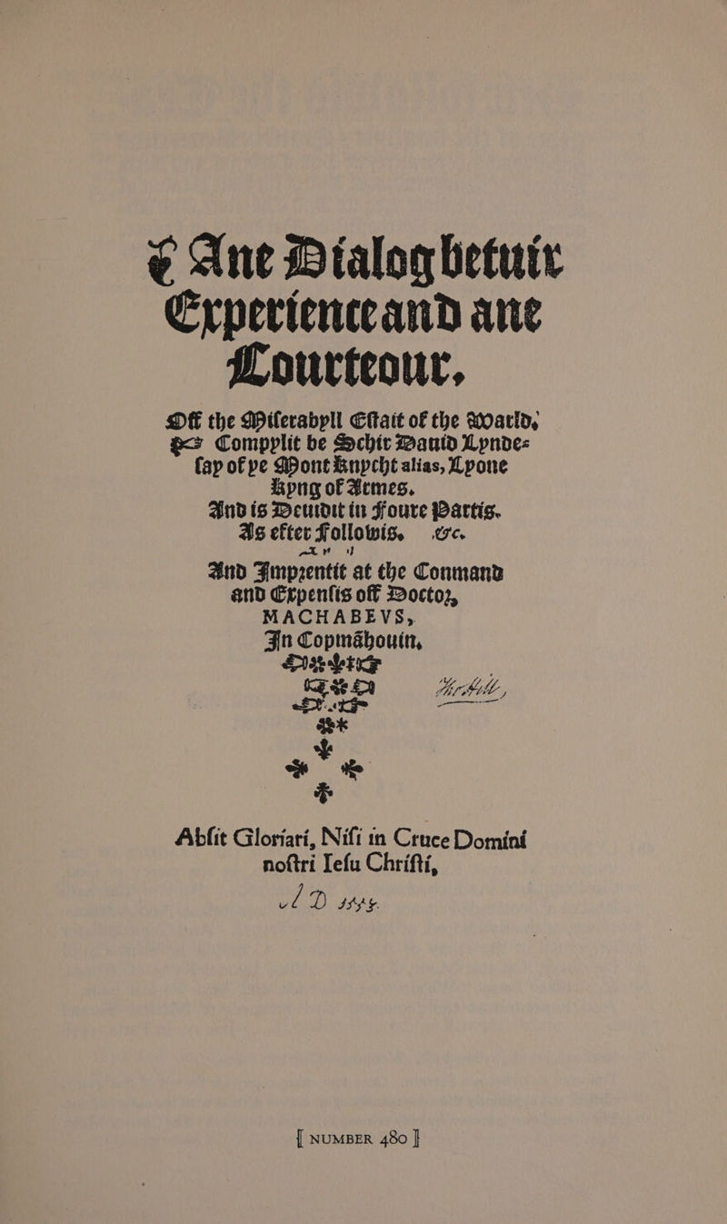 ¢ Ane Dialog betute Erpericuceand ane Lourteour, OE the Milerabpll Eitait of the Moarld, a> Compplit be Schir Maud Lpnde- fay of pe Mont Rnypche alias, Lpone png of Bemes. Andis Meuadit iu Foure Partis. 4s efter Followis. we. ate and Fimprentit at tbe Conmand and Crpentis off Docto2, MACHABEVS, Fin Copmabouin, Deluge : RE $e 8 bir hl, ae f oe cS Abfit Gloriari, Nifi in Cruce Domini noftri Iefu Chrifti, Vv if D ASS §.