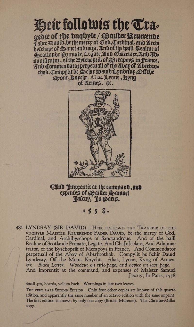 Heit followis the Cra- genie of the Dnqhple / Matter Reuerende Fader Daud, be themercy of God, Cardinal, and Archi byfchope of SHanctandzrous, And of the hatll Realme of SHcotlande Dzmate, Legate And Chacelare,And Ade suintfratoz, of the Bplchopek cf MHerapops (n France, And CommenDatoz perpetuall of tha Abapot Aberbr03 tyok. Compyplit be Sychir Daud Lyndelay, Dithe MPont, wnyeht. Alias, Lyone , Byng of Arines. ec. SS ahaa. ASN in Se) Pe ~ bb, v ty e Sy  bs i ; ae af . SN aS P 8 : eS we ; P Le S f oS Pr  i ; } S &amp; j t > : d oy) Weise A 23 ) pop, Se . ‘ wy = ~~ S i 1 y J W \\ ci f = ts = —- . Ss Vn = u a use ‘ ‘ as i wh? “ - | PEW uid hs GAnD Jrmrpeentit at the command, and expentes of Mpaifter Samuel - FJatcuy, Jn pang, '§§ §- 481 LYNDSAY (SIR DAVID). Herr FoLttowis THE TRAGEDIE OF THE VNQHYLE Marster REUERENDE FAper Daurp, be the mercy of God, Cardinal, and Archibyschope of Sanctandrous. And of the haill Realme of Scotlande Primate, Legate, And Cha[n}celare, And Adminis- trator, of the Byschoprik of Merapoys in France. And Commendator perpetuall of the Abay of Aberbrothok. Compylit be Schir Dauid Lyndesay, Off the Mont, Knycht. Alias, Lyone, Kyng of Armes. &amp;ec. Black Letter. Woodcut on title-page, and device on last page. And Imprentit at the command, and expenses of Maister Samuel Jascuy, In Paris, 1558 Small 4to, boards, vellum back. Wormings in last two leaves. THE VERY RARE SECOND Epition. Only four other copies are known of this quarto edition, and apparently the same number of an octavo edition with the same imprint. The first edition is known by only one copy (British Museum). The Christie-Miller copy. ,