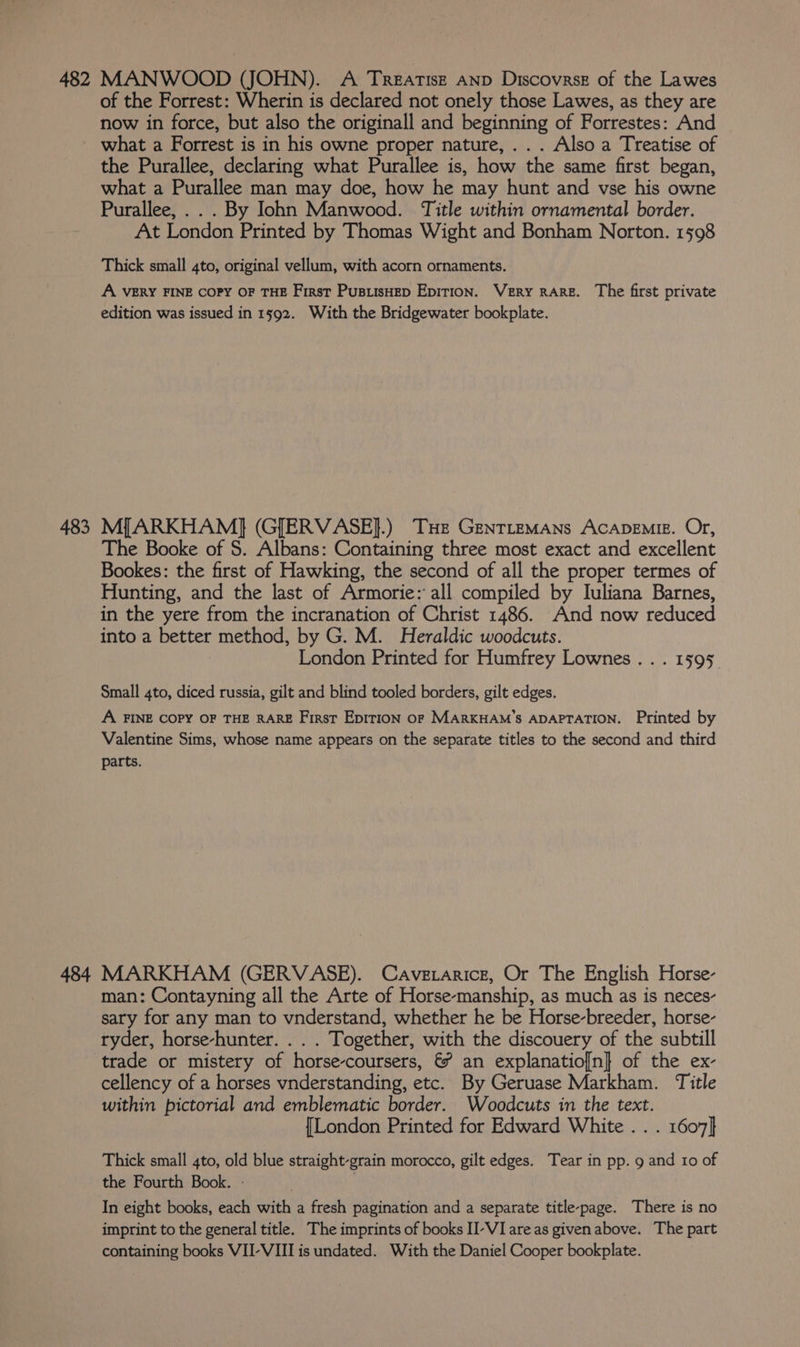 of the Forrest: Wherin is declared not onely those Lawes, as they are now in force, but also the originall and beginning of Forrestes: And what a Forrest is in his owne proper nature, .. . Also a Treatise of the Purallee, declaring what Purallee is, how the same first began, what a Purallee man may doe, how he may hunt and vse his owne Purallee, .. . By Iohn Manwood. Title within ornamental border. At London Printed by Thomas Wight and Bonham Norton. 1598 Thick small 4to, original vellum, with acorn ornaments. A VERY FINE COPY OF THE First PusiisHep Epirion. Very RARE. The first private edition was issued in 1592. With the Bridgewater bookplate. 483 M[ARKHAM} (GJERVASE}.) THe GenrtemMans ACADEMIE. Or, The Booke of S. Albans: Containing three most exact and excellent Bookes: the first of Hawking, the second of all the proper termes of Hunting, and the last of Armorie: all compiled by Iuliana Barnes, in the yere from the incranation of Christ 1486. And now reduced into a better method, by G. M. Heraldic woodcuts. London Printed for Humfrey Lownes.. . 1595. Small 4to, diced russia, gilt and blind tooled borders, gilt edges. A FINE COPY OF THE RARE First EpirloN OF MARKHAM’'S ADAPTATION. Printed by Valentine Sims, whose name appears on the separate titles to the second and third parts. 484 MARKHAM (GERVASE). Caverarice, Or The English Horse- man: Contayning all the Arte of Horse-manship, as much as is neces- sary for any man to vnderstand, whether he be Horse-breeder, horse- ryder, horse-hunter. . . . Together, with the discouery of the subtill trade or mistery of horse-coursers, &amp; an explanatio[n]} of the ex- cellency of a horses vnderstanding, etc. By Geruase Markham. Title within pictorial and emblematic border. Woodcuts in the text. {London Printed for Edward White . . . 1607} Thick small 4to, old blue straight-grain morocco, gilt edges. Tear in pp. 9 and 10 of the Fourth Book. - : In eight books, each with a fresh pagination and a separate title-page. There is no imprint to the general title. The imprints of books II-VI areas given above. The part containing books VII-VIII is undated. With the Daniel Cooper bookplate.