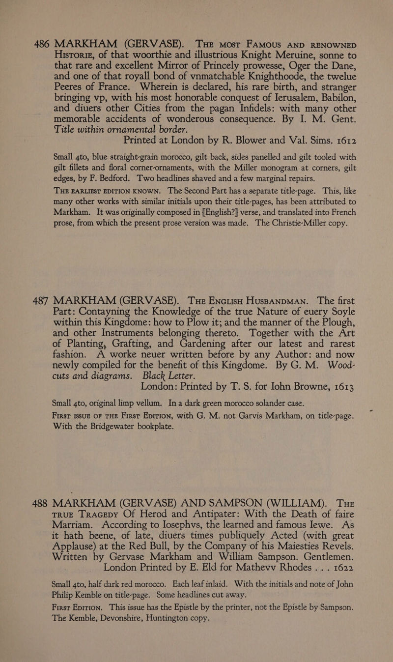 486 MARKHAM (GERVASE). THE most FAMous AND RENOWNED Historie, of that woorthie and illustrious Knight Meruine, sonne to that rare and excellent Mirror of Princely prowesse, Oger the Dane, and one of that royall bond of vnmatchable Knighthoode, the twelue Peeres of France. Wherein is declared, his rare birth, and stranger bringing vp, with his most honorable conquest of lerusalem, Babilon, and diuers other Cities from the pagan Infidels: with many other memorable accidents of wonderous consequence. By I. M. Gent. Title within ornamental border. Printed at London by R. Blower and Val. Sims. 1612 Small 4to, blue straight-grain morocco, gilt back, sides panelled and gilt tooled with gilt fillets and floral corner-ornaments, with the Miller monogram at corners, gilt edges, by F. Bedford. Two headlines shaved and a few marginal repairs. THE EARLIEST EDITION KNOWN. The Second Part has a separate title-page. This, like many other works with similar initials upon their title-pages, has been attributed to Markham. It was originally composed in [English?} verse, and translated into French prose, from which the present prose version was made. The Christie-Miller copy. 487 MARKHAM (GERVASE). Tue Enciish HuspanpMaAN. The first Part: Contayning the Knowledge of the true Nature of euery Soyle within this Kingdome: how to Plow it; and the manner of the Plough, and other Instruments belonging thereto. Together with the Art of Planting, Grafting, and Gardening after our latest and rarest fashion. A worke neuer written before by any Author: and now newly compiled for the benefit of this Kingdome. By G. M. Wood- cuts and diagrams. Black Letter. London: Printed by T. S. for Iohn Browne, 1613 Small 4to, original limp vellum. Ina dark green morocco solander case. First 1ssuz OF THE First Epition, with G. M. not Garvis Markham, on title-page. With the Bridgewater bookplate. 488 MARKHAM (GERVASE) AND SAMPSON (WILLIAM). Tue TRUE TRAGEDY Of Herod and Antipater: With the Death of faire Marriam. According to losephvs, the learned and famous Jewe. As it hath beene, of late, diuers times publiquely Acted (with great Applause) at the Red Bull, by the Company of his Maiesties Revels. Written by Gervase Markham and William Sampson. Gentlemen. | London Printed by E. Eld for Mathevv Rhodes... 1622 Small 4to, half dark red morocco. Each leaf inlaid. With the initials and note of John Philip Kemble on title-page. Some headlines cut away. First Epirion. This issue has the Epistle by the printer, not the Epistle by Sampson. The Kemble, Devonshire, Huntington copy.