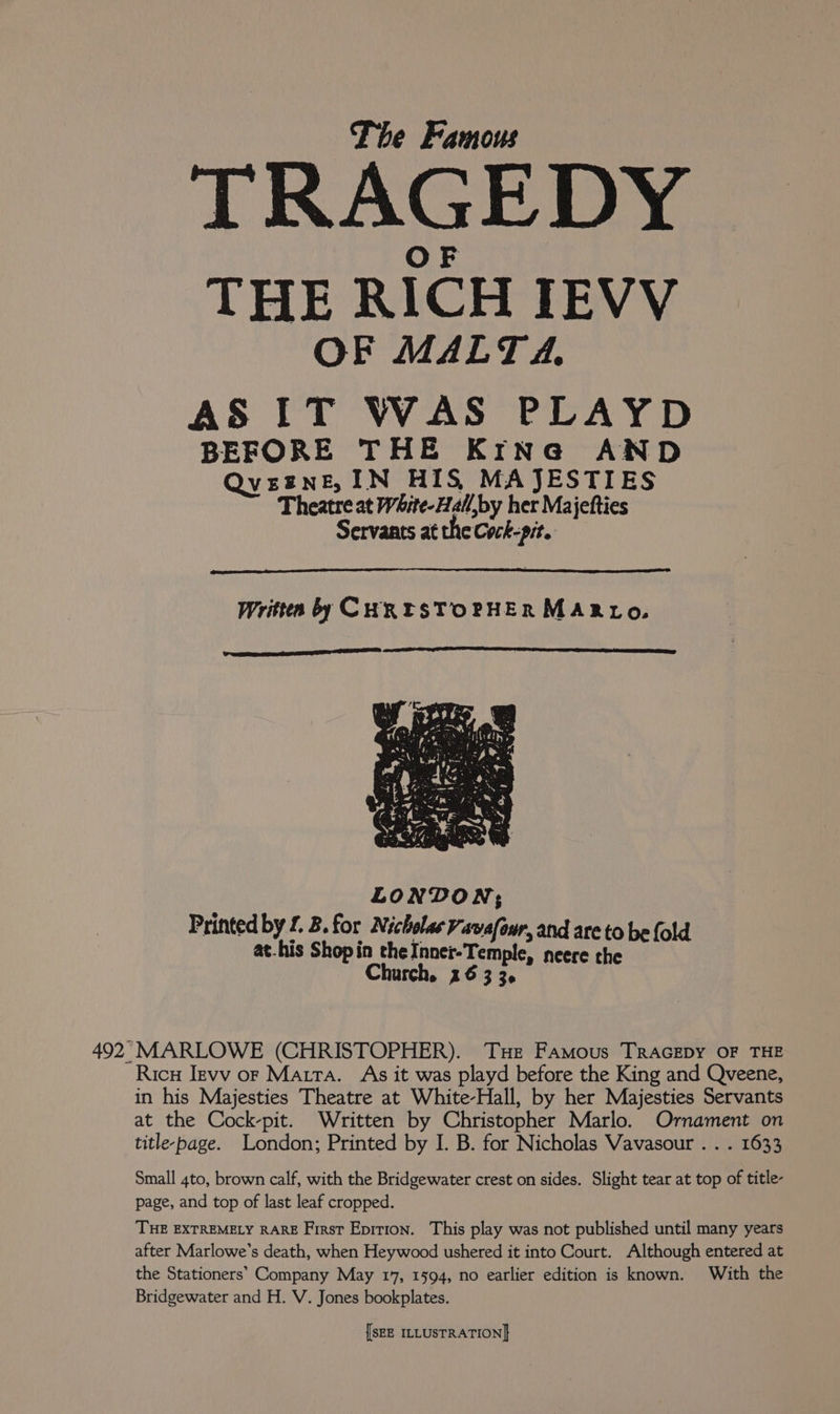 TRAGEDY OF THE RICH IEVV OF MALTA. AS IT WAS PLAYD BEFORE THE Krne@a AND QveznE, IN HIS, MAJESTIES Theatre at White-Hall,by her Majetties Servants at the Cock-pit. LONDON; Printed by £. B.for Nicholas Vavafour, and are to be fold at-his Shopin the Inner-Temple, neere the Church. 26 3 3. Rico Jevv or Matra. As it was playd before the King and Qveene, in his Majesties Theatre at White-Hall, by her Majesties Servants at the Cock-pit. Written by Christopher Marlo. Ornament on title-page. London; Printed by I. B. for Nicholas Vavasour . . . 1633 Small 4to, brown calf, with the Bridgewater crest on sides. Slight tear at top of title- page, and top of last leaf cropped. THE EXTREMELY RARE First Epition. This play was not published until many years after Marlowe’s death, when Heywood ushered it into Court. Although entered at the Stationers’ Company May 17, 1594, no earlier edition is known. With the Bridgewater and H. V. Jones bookplates.