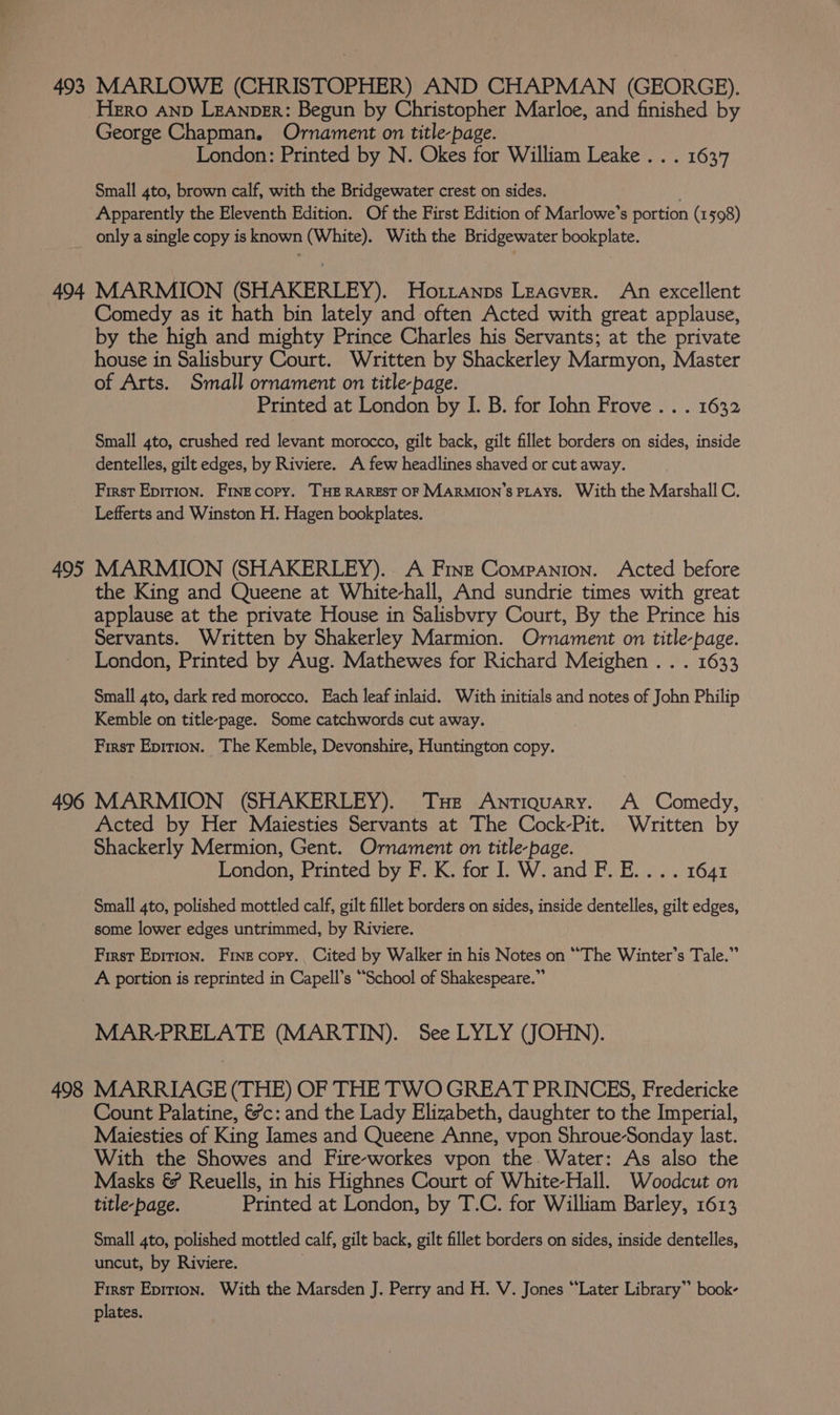 Hero AND LEANpER: Begun by Christopher Marloe, and finished by George Chapman. Ornament on title-page. London: Printed by N. Okes for William Leake . . . 1637 Small 4to, brown calf, with the Bridgewater crest on sides. Apparently the Eleventh Edition. Of the First Edition of Marlowe’s portion (1598) only a single copy is known (White). With the Bridgewater bookplate. 494 MARMION (SHAKERLEY). Ho.tianps Leacver. An excellent Comedy as it hath bin lately and often Acted with great applause, by the high and mighty Prince Charles his Servants; at the private house in Salisbury Court. Written by Shackerley Marmyon, Master of Arts. Small ornament on title-page. Printed at London by I. B. for Iohn Frove .. . 1632 Small 4to, crushed red levant morocco, gilt back, gilt fillet borders on sides, inside dentelles, gilt edges, by Riviere. A few headlines shaved or cut away. First Epirion. Fine copy. THE RAREST OF MARMION’s PLAYS. With the Marshall C. Lefferts and Winston H. Hagen bookplates. 495 MARMION (SHAKERLEY). A Fine Companion. Acted before the King and Queene at White-hall, And sundrie times with great applause at the private House in Salisbvry Court, By the Prince his Servants. Written by Shakerley Marmion. Ornament on title-page. London, Printed by Aug. Mathewes for Richard Meighen . . . 1633 Small 4to, dark red morocco. Each leaf inlaid. With initials and notes of John Philip Kemble on title-page. Some catchwords cut away. First Eprrion. The Kemble, Devonshire, Huntington copy. 496 MARMION (SHAKERLEY). THe Antiquary. A Comedy, Acted by Her Maiesties Servants at The Cock-Pit. Written by Shackerly Mermion, Gent. Ornament on title-page. London, Printed by F. K. for I. W. and F. E.... 1641 Small 4to, polished mottled calf, gilt fillet borders on sicles, inside dentelles, gilt edges, some lower edges untrimmed, by Riviere. First Epirion. Fine copy. Cited by Walker in his Notes on “The Winter’s Tale.” A portion is reprinted in Capell’s “School of Shakespeare.” MAR-PRELATE (MARTIN). See LYLY (JOHN). 498 MARRIAGE (THE) OF THE TWO GREAT PRINCES, Fredericke Count Palatine, &amp;?c: and the Lady Elizabeth, daughter to the Imperial, Maiesties of King James and Queene Anne, vpon Shroue-Sonday last. With the Showes and Fire-workes vpon the Water: As also the Masks &amp; Reuells, in his Highnes Court of White-Hall. Woodcut on title-page. Printed at London, by T.C. for William Barley, 1613 Small 4to, polished mottled calf, gilt back, gilt fillet borders on sides, inside dentelles, uncut, by Riviere. First Epirion. With the Marsden J. Perry and H. V. Jones “Later Library” book- plates.