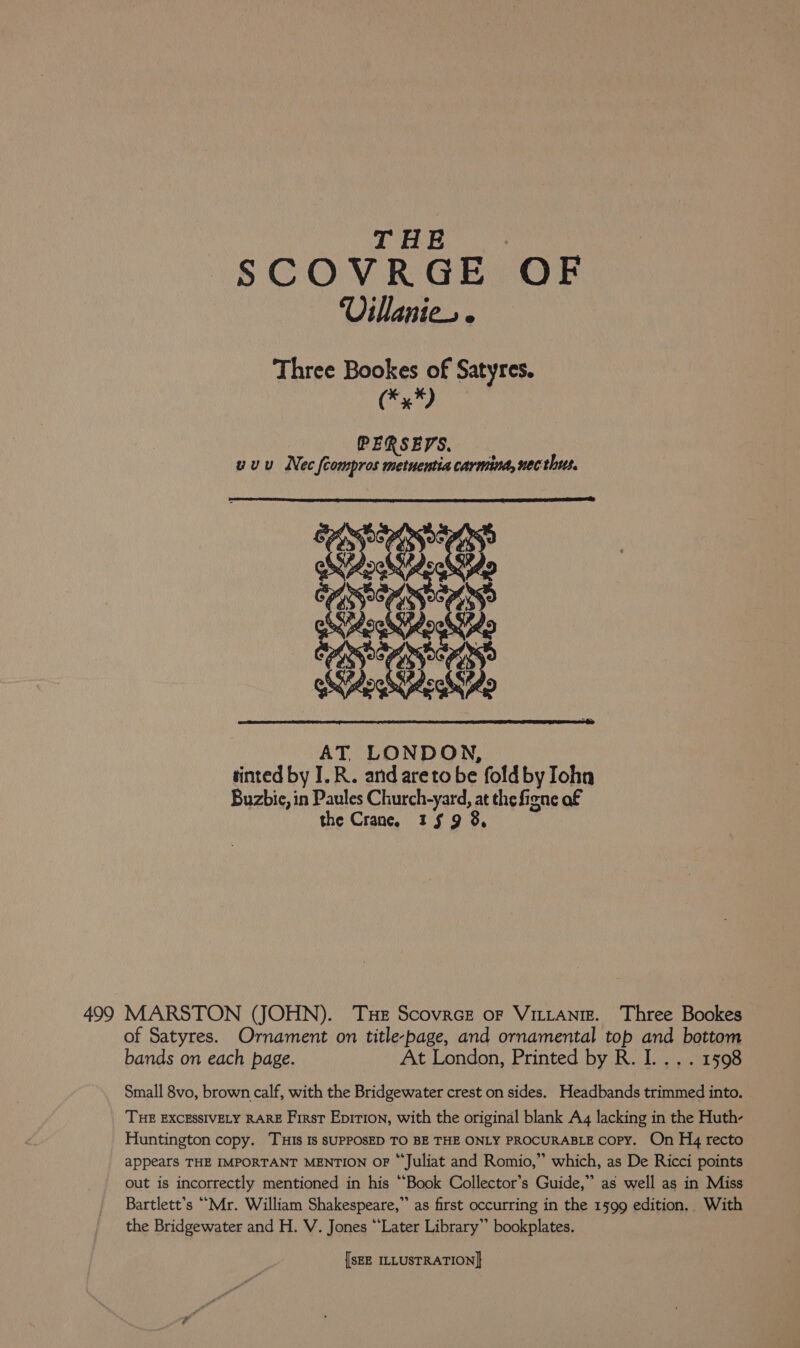 THE | SCOVRGE OF Villanieo Three Bookes of Satyres. bel hed Nu PERSESS. uuu Nec fcompros metuentiacarmind, nec this. AT, LONDON, tinted by I.R. and areto be fold by Iohn Buzbic, in Paules Church-yard, at the figne af the Crane. 3159 8, 499 MARSTON (JOHN). THE ScovrcE oF VILLANIE. the Bridgewater and H. V. Jones “Later Library” bookplates.