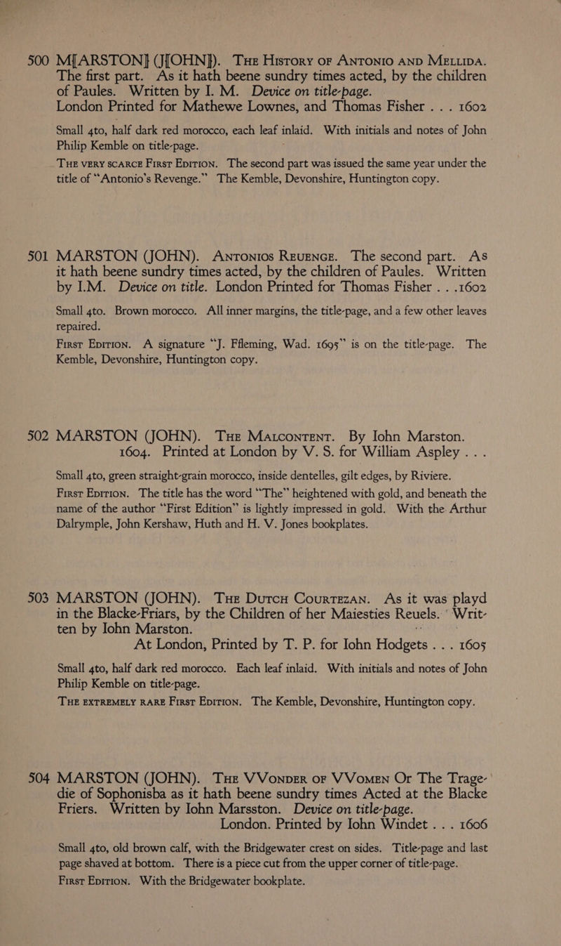 500 MJARSTON] (J[OHN]}). Te Hisrory of ANTONIO AND MELLIDA. The first part. As it hath beene sundry times acted, by the children of Paules. Written by I. M. Device on title-page. London Printed for Mathewe Lownes, and Thomas Fisher . . . 1602 Small 4to, half dark red morocco, each leaf reais With initials and notes of John Philip Kemble on title-page. | THE VERY SCARCE First Epirion. The second part was issued the same year under the title of “Antonio's Revenge.’ The Kemble, Devonshire, Huntington copy. 501 MARSTON (JOHN). Antonios Revence. The second part. As it hath beene sundry times acted, by the children of Paules. Written by ILM. Device on title. London Printed for Thomas Fisher . . .1602 Small 4to. Brown morocco. All inner margins, the title-page, and a few other leaves repaired. First Epition. A signature “J. Ffleming, Wad. 1695” is on the title-page. The Kemble, Devonshire, Huntington copy. 502 MARSTON (JOHN). THe Matcontent. By Iohn Marston. 1604. Printed at London by V. 5S. for William Aspley .. . Small 4to, green straight-grain morocco, inside dentelles, gilt edges, by Riviere. First Epirion. The title has the word “The” heightened with gold, and beneath the name of the author “First Edition” is lightly impressed in gold. With the. Arthur Dalrymple, John Kershaw, Huth and H. V. Jones bookplates. 503 MARSTON (JOHN). Tue Dutcu Courtezan. As it was playd in the Blacke-Friars, by the Children of her Maiesties Reuels. Writ- ten by John Marston. At London, Printed by T. P. for Iohn Hodeers | 1605 Small 4to, half dark red morocco. Each leaf inlaid. With initials and notes of John Philip Kemble on title-page. THE EXTREMELY RARE First Epirion. The Kemble, Devonshire, Huntington copy. 504 MARSTON (JOHN). Tue VVonper oF VVomeEN Or The Trage- die of Sophonisba as it hath beene sundry times Acted at the Blacke Friers. Written by Iohn Marsston. Device on title-page. London. Printed by Iohn Windet . . . 1606 Small 4to, old brown calf, with the Bridgewater crest on sides. Title-page and last page shaved at bottom. There isa piece cut from the upper corner of title-page.