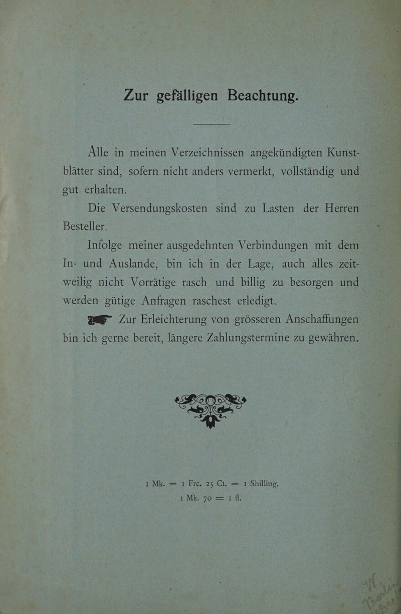 Zur gefalligen Beachtung. Alle in meinen Verzeichnissen angekiindigten Kunst- blatter sind, sofern nicht anders vermerkt, vollstandig und gut erhalten. Die Versendungskosten sind zu Lasten der Herren Besteller. Infolge meiner ausgedehnten Verbindungen mit dem In- und Auslande, bin ich in der Lage, auch alles zeit- weilig nicht Vorratige rasch und billig zu besorgen und werden giitige Anfragen raschest erledigt. mae- Zur Erleichterung von grésseren Anschaftungen bin ich gerne bereit, langere Zahlungstermine zu gewahren. I°Mk. = 1 Fre.-25 Ct. = 1 Shilling, punk yo Ser Sil,
