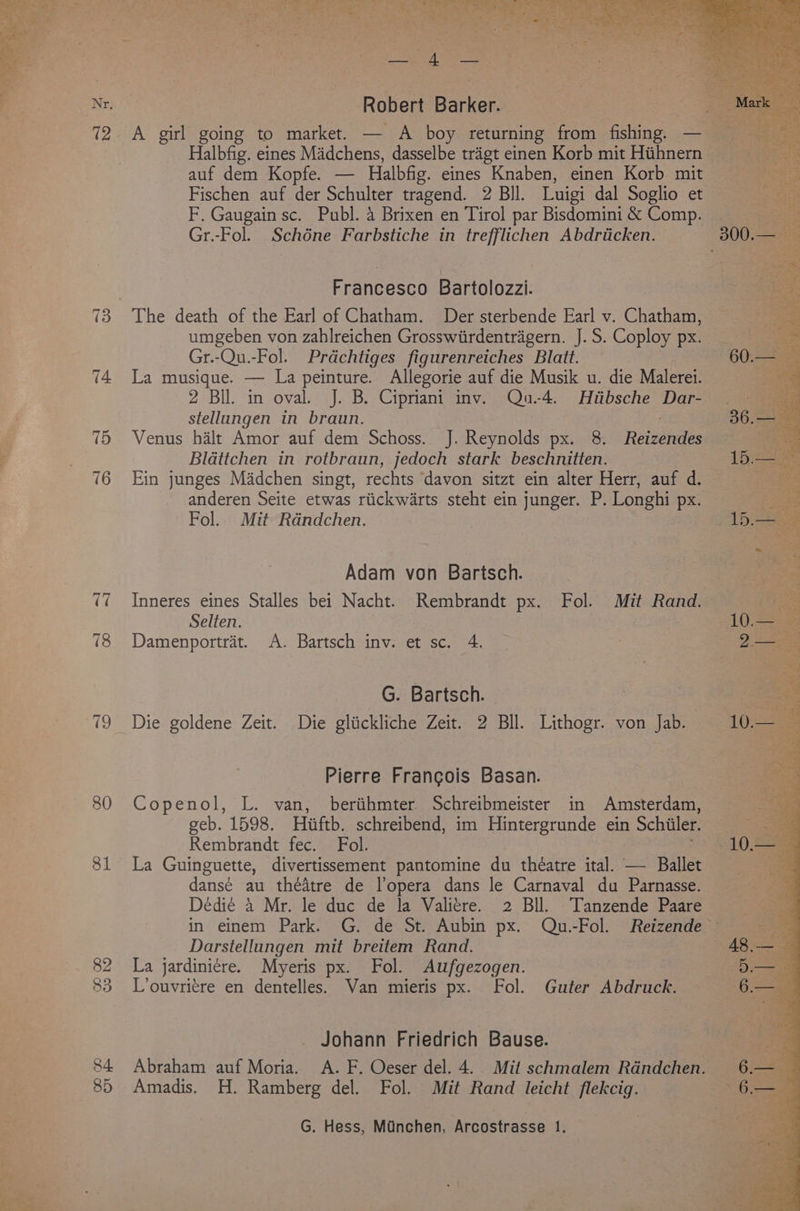 15 16 80 81 Robert Barker. Halbfig. eines Madchens, dasselbe trigt einen Korb mit Hithnern auf dem Kopfe. — Halbfig. eines Knaben, einen Korb mit Fischen auf der Schulter tragend. 2 BIl. Luigi dal Soglio et F. Gaugain sc. Publ. 4 Brixen en Tirol par Bisdomini &amp; Comp. Gr.-Fol. Schéne Farbstiche in trefflichen Abdriicken. Francesco Bartolozzi. umgeben von zahlreichen Grosswiirdentragern. J. S. Coploy px. Gr.-Qu.-Fol. Prdchtiges figurenreiches Blatt. La musique. — La peinture. Allegorie auf die Musik u. die Malerei. 2 Bil. in oval. J. B. Cipriani inv. Qu.-4. Hiibsche Dar- stellungen in braun. Venus halt Amor auf dem Schoss. J. Reynolds px. 8. Reizendes Bldttchen in rotbraun, jedoch stark beschnitten. Ein junges Madchen singt, rechts ‘davon sitzt ein alter Herr, auf d. anderen Seite etwas riickw4rts steht ein junger. P. Longhi px. Fol. Mit Randchen. Adam von Bartsch. Inneres eines Stalles bei Nacht. Rembrandt px. Fol. Mit Rand. Selten. . Damenportrat. A. Bartsch inv. et sc. 4. G. Bartsch. : Die goldene Zeit. Die gliickliche Zeit. 2 Bll. Lithogr. von Jab. Pierre Francois Basan. Copenol, L. van, berihmter Schreibmeister in Amsterdam, geb. 1598. Hiifth, schreibend, im Hintergrunde ein Schiiler. Rembrandt fec. Fol. La Guinguette, divertissement pantomine du théatre ical — Ballet dansé au theatre de l’opera dans le Carnaval du Parnasse. Dedié 4 Mr. le duc de la Valitre. 2 Bll. Tanzende Paare Darstellungen mit breitem Rand. La jardiniére. Myeris px. Fol. Aufgezogen. 7 L’ouvriere en dentelles. Van mieris px. Fol. Guter Abdruck. Johann Friedrich Bause. Amadis. H. Ramberg del. Fol. Mit Rand leicht flekcig.