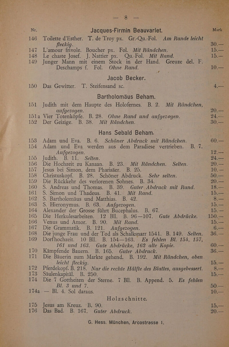 146 147 149 150 151 15la 152 153 155 156 157 158 159 160 161 162 163 164 165 166 167 168 169 170 171 172 173 174 174a 175 176 Jacques-Firmin Beauvarlet. fleckig. L’amour frivole. Boucher px. Fol. Mit Randchen. Le chaste Josef. J. Nattier px. Qu.-Fol. Mit Rand. Junger Mann mit einem Stock in der Hand. Greuze del. Ff. Deschamps f. Fol. Ohne Rand. | Jacob Becker. Das Gewitter. T. Steifensand sc. | Bartholomaus Beham. Judith mit dem Haupte des Holofernes. B. 2. Mit Rdndchen, aufgezogen. Vier Totenkopfe. B. 28. Ohne Rand und aufgezogen. Der Geizige. B. 38. Mit Rdandchen. Hans Sebald Beham. Adam und Eva. B. 6. Schéner Abdruck mit Rdndchen. Adam und Eva werden aus dem Paradiese vertrieben. B. -7. Aufgezogen. Judith. B. 11. Selten. Die Hochzeit zu Kanaan. B. 23. Mit Rdndchen. - Selten. Jesus bei Simon, dem Pharisder. B. 25. : Christuskopf. B. 28. Schéner Abdruck. Sehr selten. Die Riickkehr des verlorenen Sohnes. B. 34. | S. Andreas und Thomas. B. 39. Guter.Abdruck mit Rand. S. Simon und Thadeus. B. 41. Mit Rand. S. Bartholomaus und Matthias. B. 42. S. Hieronymus. B. 63. Aufgezogen. Alexander der Grosse fiihrt Bucephalus. B. 67. Die Herkulesarbeiten. 12 Bll. B. 96—107. Gute Abdriicke. Venus und Amor. B. 90. Mit Rand. cit Die Grammatik. B. 121. Aufgezogen. Die junge Frau und der Tod als Schalksnarr 1541. B. 149. Selien. Dorfhochzeit. 10 Bll. B. 154—163. Es fehlen Bl. 154, 157, 161 und 163. Gute Abdriicke, 162 alte Kopie. Kampfende Bauern. B. 165. Guter Abdruck. Die Bauerin zum Markte gehend. B. 192. Mit Randchen, oben leicht fleckig. Pferdekopf. B. 218. Nur die rechte Hdlfte des Blattes, ausgebessert. Saiulenkapital. B. 250. Die 7 Gottheiten der Sterne. 7 Bll. B. Append. 5. Es fehlen Bl. 3 und 7. — Bl. 4. Sol daraus. . Holzschnitte. Jesus am Kreuz. ~B. 90. Das Bad. B. 167. Guter Abdruck.