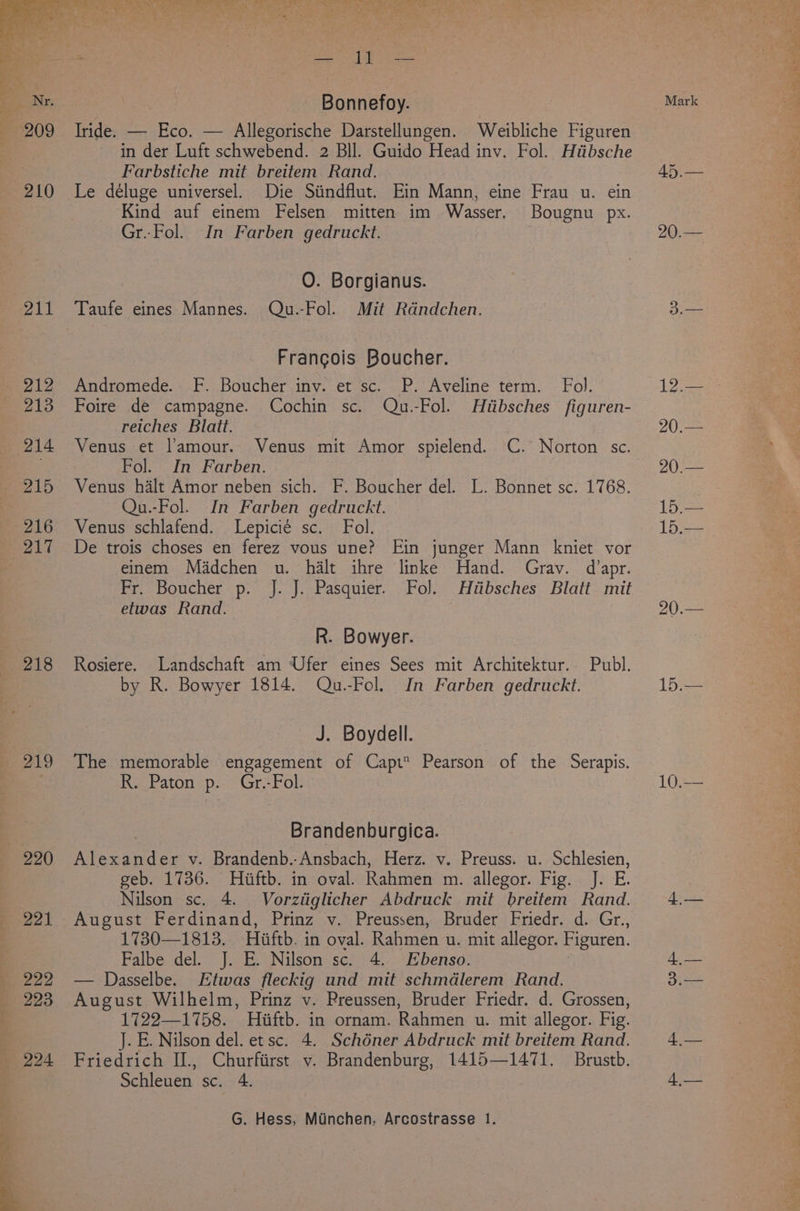 Bonnefoy. Tride. — Eco. — Allegorische Darstellungen. Weibliche Figuren in der Luft schwebend. 2 Bll. Guido Head inv. Fol. Hiibsche Farbstiche mit breitem Rand. 210 Le déluge universel. Die Siindflut. Ein Mann, eine Frau u. ein Kind auf einem Felsen mitten im Wasser. Bougnu px. Gr..Fol. In Farben gedruckt. O. Borgianus. 211 Taufe eines Mannes. Qu.-Fol. Mit Rdndchen. Francois Boucher. Bie Andromede. ho Boucher, iny. .et sc. ..P. Aveliné térm. | Fol. 213 Foire de campagne. Cochin sc. Qu.-Fol. Hiibsches figuren- 2 reiches Blatt. 214 Venus et l’amour. Venus mit Amor spielend. C. Norton sc. a Fol. In Farben. - 215 Venus halt Amor neben sich. F. Boucher del. L. Bonnet sc. 1768. Qu.-Fol. In Farben gedruckt. 216 Venus schlafend. Lepicié sc. Fol. 217 De trois choses en ferez vous une? Ein junger Mann kniet vor einem Madchen u. halt ihre linke Hand. Gray. d’apr. Fr. Boucher p. J. J. Pasquier. Fol. Hiibsches Blatt mit etwas Rand. R. Bowyer. 218 Rosiere. Landschaft am Ufer eines Sees mit Architektur. Publ. by R. Bowyer 1814. Qu.-Fol. In Farben gedruckt. J. Boydell. 219 The memorable engagement of Capt Pearson of the Serapis. R, Paton p. Gr.-Fol Brandenburgica. 220 Alexander v. Brandenb.-Ansbach, Herz. v. Preuss. u. Schlesien, geb. 1736. Hiftb. in oval. Rahmen m. allegor. Fig. J. E. Nilson sc. 4. Vorziiglicher Abdruck mit breitem Rand. 221 August Ferdinand, Prinz v. Preussen, Bruder Friedr. d. Gr., 1730—1813. Hiaftb. in oval. Rahmen u. mit allegor. Figuren. Falbe del. J. E. Nilson sc. 4. Ebenso. 222 — Dasselbe. Etwas fleckig und mit schmdlerem Rand. 223 August Wilhelm, Prinz v. Preussen, Bruder Friedr. d. Grossen, 1722—1758. Hiiftb. in ornam. Rahmen u. mit allegor. Fig. J. E. Nilson del. et sc. 4. Schéner Abdruck mit breitem Rand. 2924 Friedrich IL, Churfiirst v. Brandenburg, 1415—1471. Brustb. Schleuen sc. 4. G. Hess, Muinchen, Arcostrasse 1. Mark 20.— 15.— 15 20.— 1b: 4,— 4,— SAF oe Oy a ore ee ab : mt Cay ri Pepe Succ