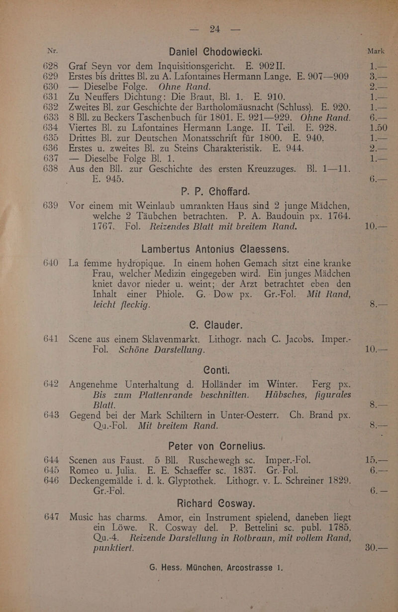 628 629 630 631 632 633 634 635 636 637 638 639 640 641 642 643 644 645 646 647 Graf Seyn vor dem Inquisitionsgericht. E. 90211. Erstes bis drittes Bl. zu A. Lafontaines Hermann Lange. E. 907—909 — Dieselbe Folge. Ohne Rand. Zu Neuffers Dichtung: Die Braut, Bl. 1. E. 910. Zweites Bl. zur Geschichte der Bartholomausnacht (Schluss). E. 920. 8 BIl. zu Beckers Taschenbuch fiir 1801. E. 921—929. Ohne Rand. Viertes Bl. zu Lafontaines Hermann Lange... Il. Teil, 0928: Drittes Bl. zur Deutschen Monatsschrift fir 1800. E. 940. Erstes u. zweites Bl. a Steins Charakteristik. E. 944. — Dieselbe Folge Bl. Aus den Bll. zur Geschichte des ersten Kreuzzuges. Bl. 1—11. E..-945: P. P. Choffard. Vor einem mit Weinlaub umrankten Haus sind 2 junge Madchen, welche 2 Taubchen betrachten. P. A. Baudouin px. 1764. 1767. Fol. Reizendes Blatt mit breitem Rand. Lambertus Antonius Claessens. La femme hydropique. In einem hohen Gemach sitzt eine kranke Frau, welcher Medizin eingegeben wird. Ein junges Madchen kniet davor nieder u. weint;. der Arzt betrachtet eben den Inhalt einer Phiole. G.-Dow px. Gr.-Fol. Mit Rand, leicht fleckig. C. Clauder. Scene aus einem Sklavenmarkt. Lithogr. nach C. Jacobs. Imper.- Fol. Schéne Darstellung. Conti. Angenehme Unterhaltung d. Hollinder im Winter. Ferg px. Bis zum Plattenrande beschnitten. Hiibsches, figurales Blatt. Gegend bei der Mark Schiltern in Unter-Oesterr. Ch. Brand px. Qu.-Fol. Mit breitem Rand. Peter von Cornelius. Scenen aus Faust. 5 Bll. Ruschewegh sc. Imper.-Fol. Romeo u. Julia. E. E. Schaeffer sc..1837. Gr.-Fol. Deckengemilde i. d. k. Glyptothek. Lithogr. v. L. Schreiner 1829. Gr.-Fol. Richard Cosway. Music has charms. Amor, ein Instrument spielend, daneben liegt ein’! Lowes-2R, Cosway del. P. Bettelini sc. publ. 1785. Qu.-4. Reizende Darstellung in Rotbraun, mit vollem Rand, punktiert. G, Hess, Munchen, Arcostrasse 1. 10. 10 30.—