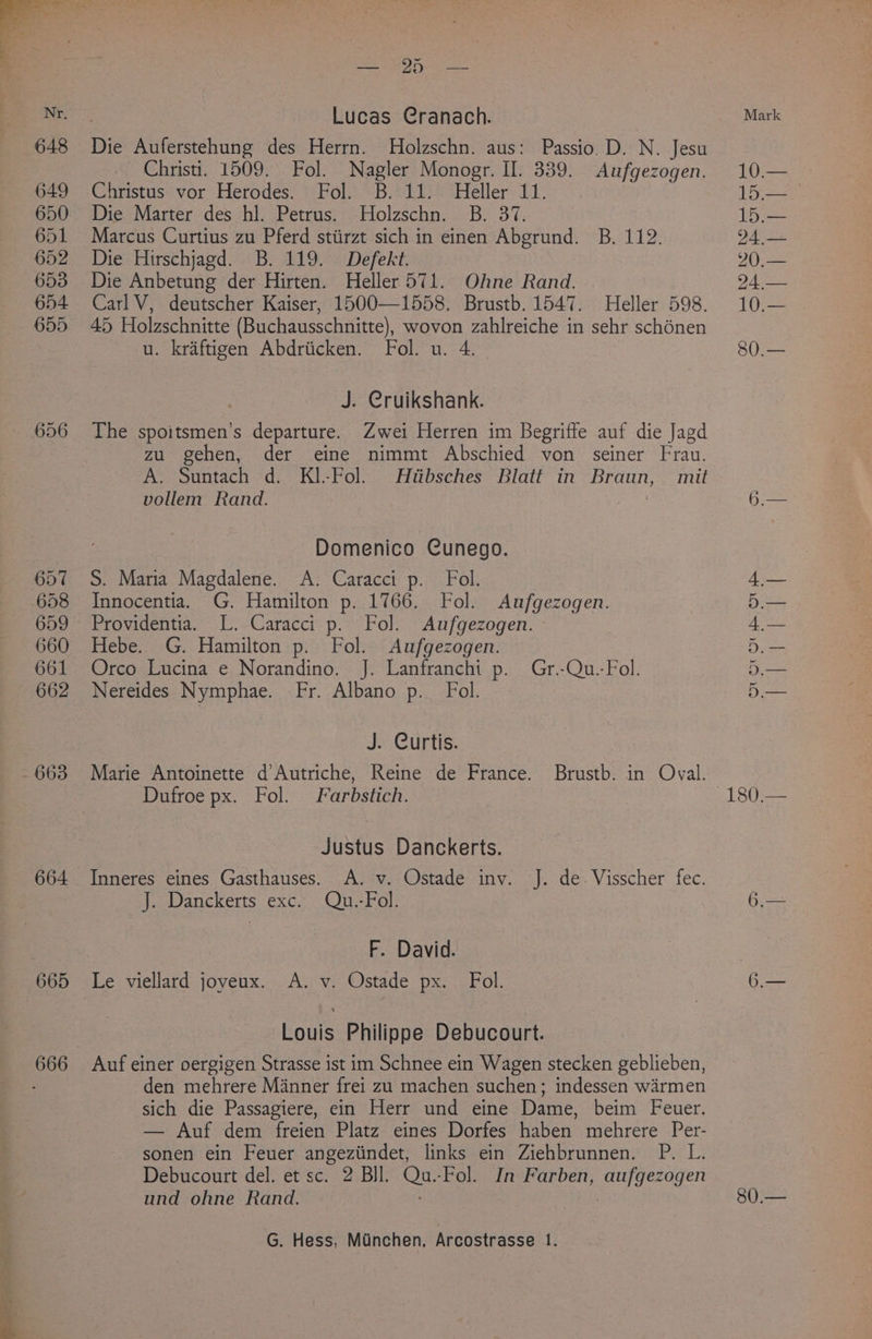 656 657 658 660 661 662 663 664 665 Be Oy at Lucas Cranach. Die Auferstehung des Herrn. Holzschn. aus: Passio. D. N. Jesu Christi. 1509. Fol. Nagler Monogr. II. 339. Aufgezogen. Christus vor Herodes. Fol. B. 11. Heller 11. Die Marter des hl. Petrus. Holzschn. B. 37. Marcus Curtius zu Pferd stiirzt sich in einen Abgrund. B. 112. Die Hirschjagd. B. 119. Defekt. Die Anbetung der Hirten. Heller 571. Ohne Rand. Carl V, deutscher Kaiser, 1500—1558. Brustb. 1547. Heller 598. 45 Holzschnitte (Buchausschnitte), wovon zahlreiche in sehr schénen u. kraftigen Abdriicken. Fol. u. 4 J. Cruikshank. The spoitsmen’s departure. Zwei Herren im Begriffe auf die Jagd zu gehen, der eine nimmt Abschied von seiner Frau. A. Suntach d. KI.-Fol. Htibsches Blatt in Braun, mit vollem Rand. , Domenico Cunego. S. Maria Magdalene. A. Caracci p. Fol. Innocentia. G. Hamilton p. 1766. Fol. Aufgezogen. Providentia. L. Caracci p. Fol. Aufgezogen. Hebe. G. Hamilton p. Fol. Aufgezogen. Orco Lucina e Norandino. J. Lanfranchi p. Gr.-Qu.-Fol. Nereides Nymphae. Fr. Albano p._ Fol. Je. Curtis: Marie Antoinette d’Autriche, Reine de France. Brustb. in Oval. Dufroe px. Fol. Farbstich. Justus Danckerts. Inneres eines Gasthauses. A. v. Ostade inv. J. de. Visscher fec. J. Danckerts exc. Qu.-Fol F. David. Le viellard joveux. A. v. Ostade px. Fol. Louis Philippe Debucourt. Auf einer oergigen Strasse ist im Schnee ein Wagen stecken geblieben, den mehrere Manner frei zu machen suchen; indessen warmen sich die Passagiere, ein Herr und eine Dame, beim Feuer. — Auf dem freien Platz eines Dorfes haben mehrere Per- sonen ein Feuer angeziindet, links ein Ziehbrunnen. P. L. Debucourt del. et sc. 2 BIl. on -Fol. In Farben, aufgezogen und ohne Rand. ; G. Hess, Munchen, Arcostrasse 1. Mark 10.— 15.— 15.— 24.— 20,.— 24.— 10.— 80.— HOO OU ad a 80.—