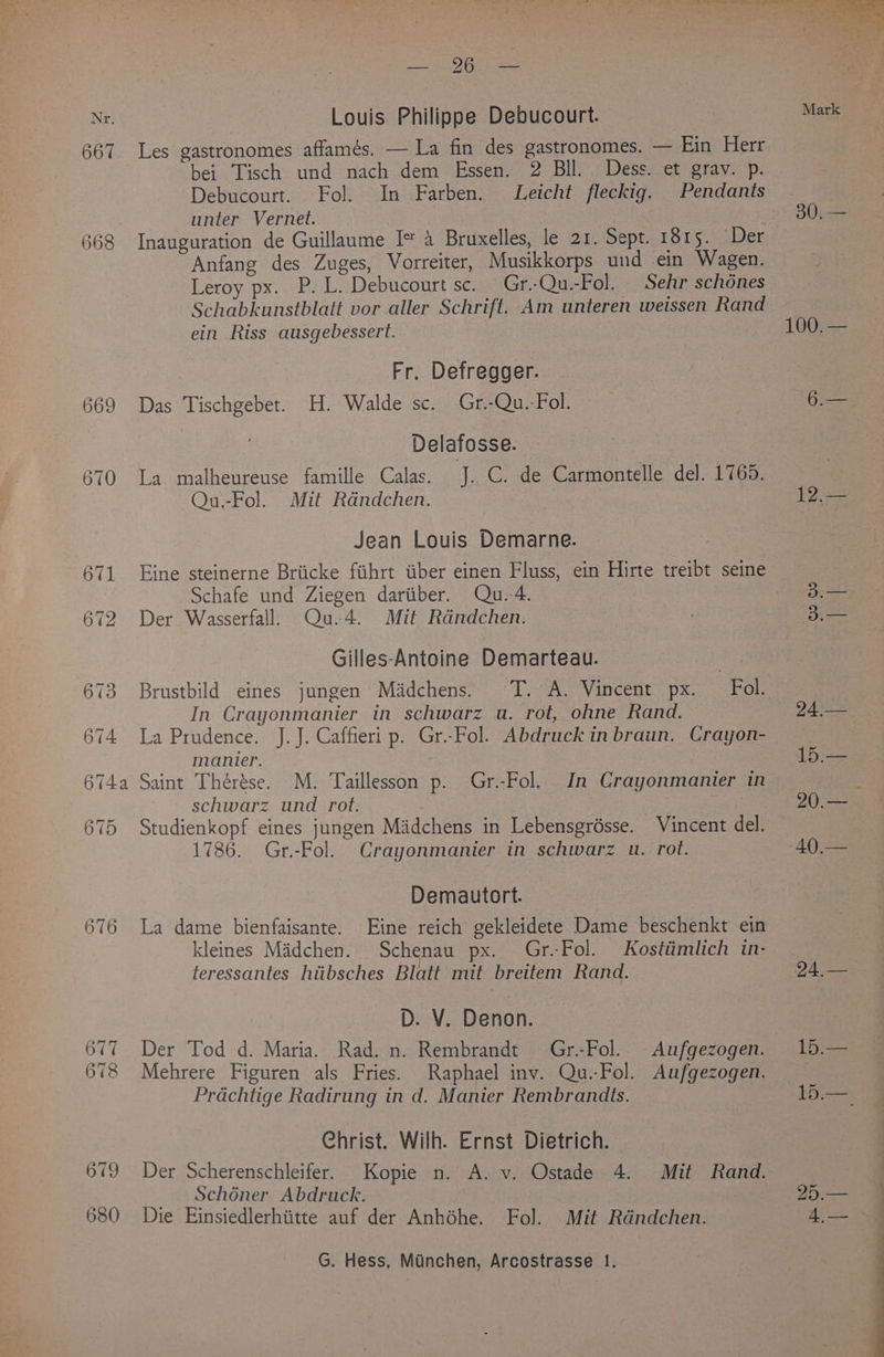 Wri 667 668 669 670 680 RT Sree Louis Philippe Debucourt. Les gastronomes affames. — La fin des gastronomes. — Ein Herr bei Tisch und nach dem Essen. 2 BIl. Dess. et grav. p. Debucourt. Fol. In Farben. Leicht fleckig. Pendants unter Vernet. Anfang des Zuges, Vorreiter, Musikkorps und ein Wagen. Leroy px. P. L. Debucourt sc. Gr..Qu.-Fol. Sehr schones Schabkunstblatt vor aller Schrift. Am unteren weissen Rand ein Riss ausgebessert. Fr. Defregger. Das Tischgebet. H. Walde sc. Gr.-Qu.-Fol. Delafosse. La malheureuse famille Calas. 4h C. de Carmontelle de]. 1765. Qu.-Fol. Mit Rdndchen. Jean Louis Demarne. Eine steinerne Briicke fiihrt tiber einen Fluss, ein Hirte treibt seine Schafe und Ziegen dartiber. Qu.-4. Der Wasserfall. Qu.4. Mit Rdndchen. Gilles-Antoine Demarteau. | Brustbild eines jungen Madchens. TT. A. Vincent px. Fol. In Crayonmanier in schwarz u. rot, ohne Rand. La Prudence. J.J. Caffieri p. Gr.-Fol. Abdruck in braun. Crayon- manier. Saint Thérése. M. Taillesson p. Gr.-Fol. In Crayonmanier in schwarz und rot. Studienkopf eines jungen Madchens in Lebensgrésse. Vincent del. 1786. Gr.-Fol. Crayonmanier in schwarz u. rot. Demautort. La dame bienfaisante. Eine reich gekleidete Dame beschenkt ein kleines Madchen. Schenau px. Gr.-Fol. Kostiimlich in- teressantes hiibsches Blatt mit brettem Rand. D. V. Denon. Der Tod d. Maria. Rad. n. Rembrandt Gr.-Fol. Aufgezogen. Mehrere Figuren als Fries. Raphael inv. Qu.-Fol. Aufgezogen. Prdachtige Radirung in d. Manier Rembrandts. Christ. Wilh. Ernst Dietrich. Der Scherenschleifer. Kopie n. A. v. Ostade 4. Mit Rand. Schéner Abdruck. Die Einsiedlerhiitte auf der Anhéhe. Fol. Mit Rdndchen. G. Hess, Minchen, Arcostrasse 1. 30, Pies