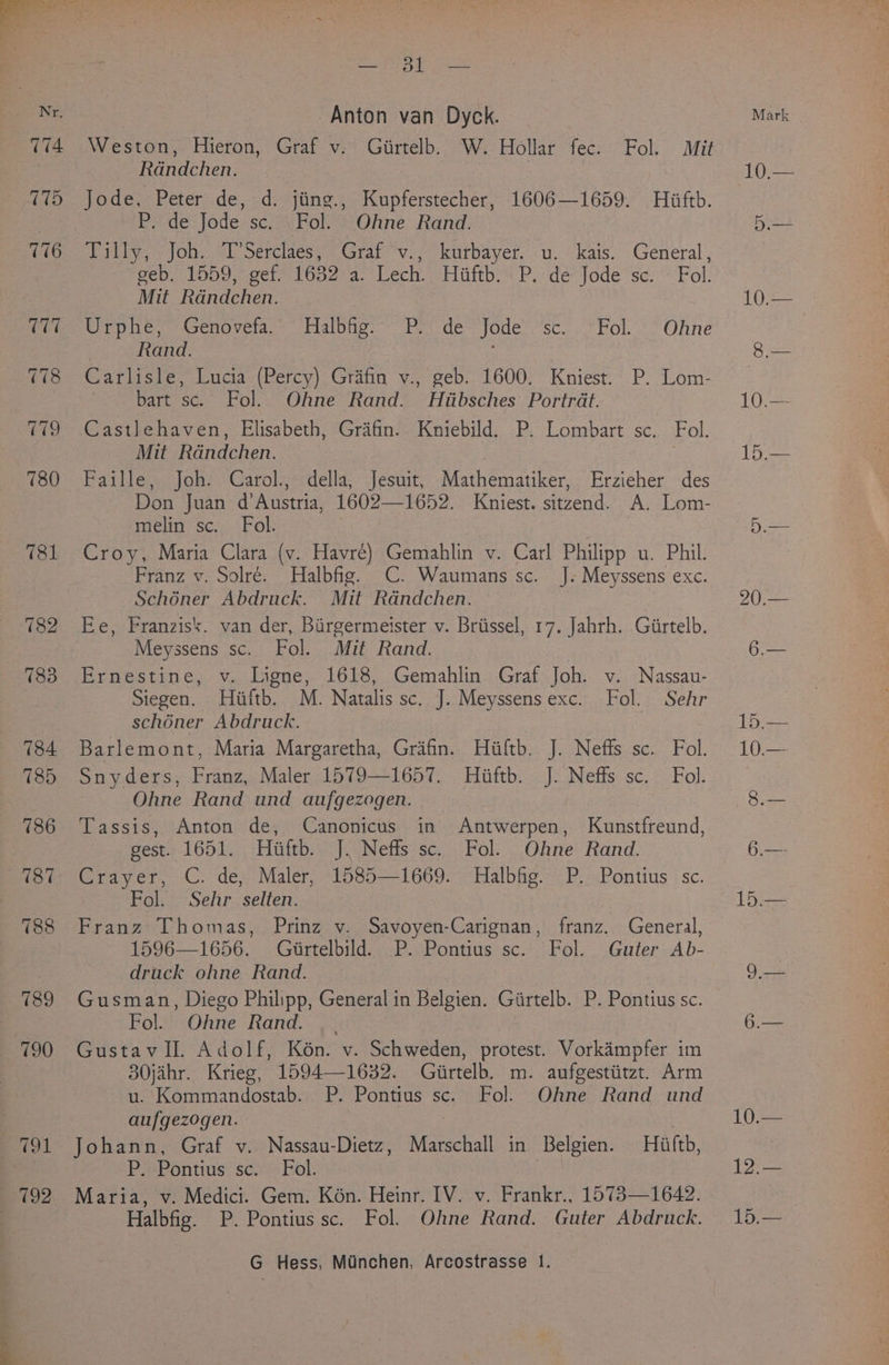 Nr, T14 cue 5 bag ipaoae's Anton van Dyck. Weston, Hieron, Graf v. Girtelb. W. Hollar fec. Fol. Mit Randchen. : Jode, Peter de, d. jiing., Kupferstecher, 1606—1659. Hiiftb. P. de‘ Jode.sc;ai Fol? 3: Ohne. Rand: Tilly, Joh. T’Serclaes, Graf °v., kurbayer. u. kais. General, geb. 1559, get 1632 a. Lech. Hiiftb: P.: dé*Jode sc. * Fol. Mit Randchen. Urphe, Genoveta.~ Halbfig. Po) de- Jode: sc... Fol.’ Ohne Rand. , Carlisle, Lucia (Percy) Grafin v., geb. 1600. Kniest. P. Lom- bart sc. Fol. Ohne Rand. Htibsches Portrdt. Castlehaven, Elisabeth, Grifin. Kniebild. P. Lombart sc. Fol. Mit Rdndchen. , Faille, Joh. Carol., della, Jesuit, Mathematiker, Erzieher des Don Juan d’Austria, 1602—1652. Kniest. sitzend. A. Lom- melin sc. Fol. Croy, Maria Clara (v. Havré) Gemahlin v. Carl Philipp u. Phil. Franz v. Solré. Halbfig. CC. Waumans sc. J. Meyssens exc. Schéner Abdruck. Mit Randchen. Ee, Franzisk. van der, Birgermeister v. Briissel, 17. Jahrh. Girtelb. Meyssens sc. Fol. Mit Rand. Ernestine, v. Ligne, 1618, Gemahlin Graf Joh. v. Nassau- Siegen. Hiiftb. M. Natalis sc. J. Meyssensexc. Fol. Sehr schoner Abdruck. Barlemont, Maria Margaretha, Graifin. Hiiftb. J. Neffs sc. Fol. Snyders, Franz, Maler:1579—1657. . Hiftb.. J: Neffs sc. Fol. : Ohne Rand und aufgezogen. Tassis, Anton de, Canonicus in Antwerpen, Kunstfreund, gest. 1651. Hiiftb. J. Neffs sc. Fol. Ohne Rand. Crayer, C. de, Maler, 1585—1669. Halbfig. P. Pontius sc. Fol. Sehr selten. Franz Thomas, Prinz v. Savoyen-Carignan, franz. General, 1596—1656. Giirtelbild. P. Pontius sc. Fol. Guter Ab- drack ohne Rand. Gusman, Diego Philipp, General in Belgien. Girtelb. P. Pontius sc. Fol. Ohne Rand. | Gustav II. Adolf, Kon. v. Schweden, protest. Vorkampfer im 30jahr. Krieg, 1594—1632. Giirtelb. m. aufgestiitzt. Arm u. Kommandostab. P. Pontius sc. Fol. Ohne Rand und aufgezogen. | Johann, Graf v. Nassau-Dietz, Marschall in Belgien. Hiiftb, P. Pontius sc. Fol. Maria, v. Medici. Gem. Kon. Heinr. IV. v. Frankr., 1573—1642. Halbfig. P. Pontius sc. Fol. Ohne Rand. Guter Abdruck. G Hess, Minchen, Arcostrasse 1. 12.— jae oe