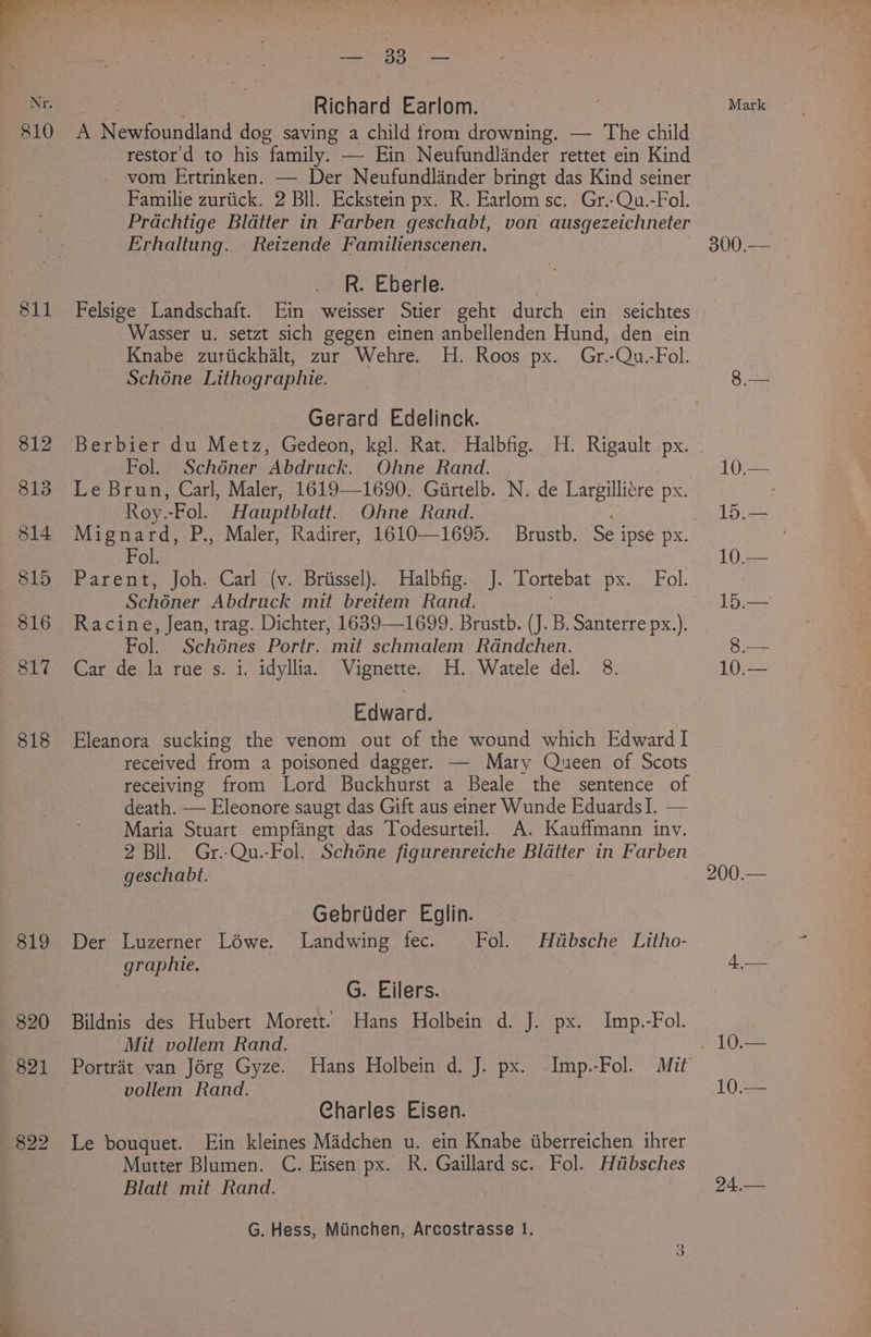 819 820 821 822 cai 383 e Richard Earlom. A Renpundiand dog saving a child trom drowning. — The child restor'd to his family. — Ein Neufundlander rettet ein Kind vom Ertrinken. — Der Neufundlander bringt das Kind seiner Familie zuriick. 2 Bll. Eckstein px. R. Earlom sc. Gr.-Qu.-Fol. Prachtige Bldtter in Farben geschabt, von ausgezeichneter Erhaltung. Reizende Familienscenen. R. Eberle. : Felsige Landschaft. Ein weisser Stier geht durch ein seichtes Wasser u. setzt sich gegen einen anbellenden Hund, den ein Knabe zuriickhalt, zur Wehre. H. Roos px. Gr.-Qu.-Fol. Schone Lithographie. Gerard Edelinck. Fol. Schéner Abdruck. Ohne Rand. Le Brun, Carl, Maler, 1619—1690. Girtelb. N. de Largillitre px. Roy.-Fol. Hauptblatt. Ohne Rand. Fol. Parent. joh---Carliv.« Brussel, Halbtig:.>:]- Tortebat pean aeeval Schéner Abdruck mit breitem Rand. Racine, Jean, trag. Dichter, 1639—1699. Brustb. (J. B. Santerre px.). Fol. Schénes Portr. mit schmalem Rdndchen. Car de la rues. i. idyllia. Vignette. H..Watele del. 8. Edward. Eleanora sucking the venom out of the wound which Edward I received from a poisoned dagger. — Mary Queen of Scots receiving from Lord Buckhurst a Beale the sentence of death. — Eleonore saugt das Gift aus einer Wunde EduardsI. — Maria Stuart empfangt das Todesurteil. A. Kauffmann inv. 2 Bil. Gr.-Qu.-Fol. Schéne figurenreiche Blatter in Farben geschabt. Gebriider Eglin. Der Luzerner Lowe. Landwing fec. Fol. Hlibsche Litho- graphie. G. Eilers. Bildnis des Hubert Morett. Hans Holbein d. J. px. Imp.-Fol. Mit vollem Rand. vollem Rand. Charles Eisen. Le bouquet. Ein kleines Madchen u. ein Knabe iiberreichen ihrer Mutter Blumen. C. Eisen px. R. Gaillard sc. Fol. Hitibsches Blatt mit Rand. : G. Hess, Munchen, Arcostrasse 1. Mark 300,— 15.— 10.— 200.— 24,—