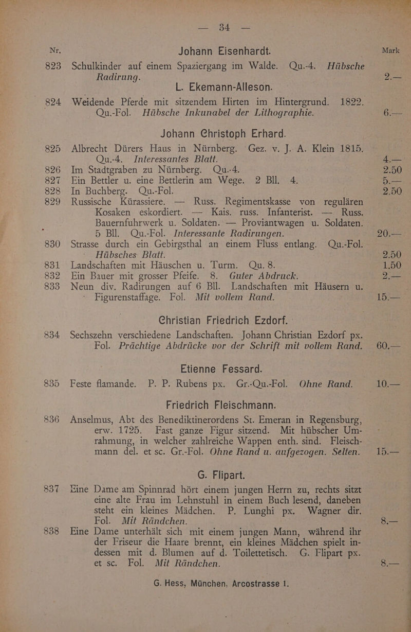 823 824 825 826 827 828 829 830 831 832 833 834 836 837 838 Johann Eisenhardt. Radirung. L. Ekemann-Alleson. Qu.-Fol. Hitibsche Inkunabel der Lithographie. Johann Christoph Erhard. Albrecht Diirers Haus in Niirnberg. Gez. v. J. A. Klein 1815. Qu.-4. Interessantes Blatt. Im Stadtgraben zu Nirnberg. Qu.-4. Ein Bettler u: eine Bettlerin am Wege. 2 Bll. 4. In Buchberg. Qu.-Fol. Russische Kiirassiere. — Russ. Regimentskasse von reguldren Kosaken eskordiert. —- Kats. russ. Infanterist. — Russ. Bauernfuhrwerk u. Soldaten. — Proviantwagen u. Soldaten. © 5 Bil. Qu.-Fol. Interessante Radirungen. Strasse durch ein Gebirgsthal an einem Fluss entlang. Qu.-Fol. Hiibsches Blatt. Landschaften mit Hauschen u. Turm. Qu. 8. Ein Bauer mit grosser Pfeife. 8. Guter Abdruck. Neun div. Radirungen auf 6 Bll. Landschaften mit Hausern u. Figurenstaffage. Fol. Mit vollem Rand. Christian Friedrich Ezdorf. Sechszehn verschiedene Landschaften. Johann Christian Ezdorf px. Fol. Prdchtige Abdriicke vor der Schrift mit vollem Rand. Etienne Fessard. Feste flamande. P. P. Rubens px. Gr.-Qu.-Fol. Ohne Rand. Friedrich Fleischmann. Anselmus, Abt des Benediktinerordens St. Emeran in Regensburg, erw. 1725. Fast ganze Figur sitzend. Mit hitbscher Um- rahmung, in welcher zahlreiche Wappen enth. sind. Fleisch- -G. Flipart. Eine Dame am Spinnrad hért einem jungen Herrn zu, rechts sitzt eine alte Frau im Lehnstuhl in einem Buch lesend, daneben steht ein kleines Madchen. P. Lunghi px. Wagner dir. Fol. Mit Rdndchen. Eine Dame unterhalt sich mit einem jungen Mann, wahrend ihr der Friseur die Haare brennt, ein kleines Madchen spielt in- dessen mit d. Blumen auf d. Toilettetisch. G. Flipart px. et sc. Fol. Mit Rdndchen. G. Hess, Miinchen, Arcostrasse 1. 10.— | 15.—