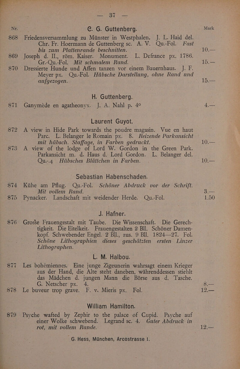 872 873 876 877 878 &amp; 879 — 30 — C. G. Guttenberg. Chr. Fr. Hoermann de Guttenberg sc. A. V. Qu.-Fol. Fast bis zum Plattenrande beschnitien. Joseph d. IL, rém. Kaiser. Monument. L. Defrance px. 1786. Gr.-Qu.-Fol. Mit schmalem Rand. aufgezogen. H. Guttenberg. Ganymede en agatheonyx. J. A. Nahl p. 4° Laurent Guyot. A view in Hide Park towards the poudre magasin. Vue en haut Parc. L. Belanger le Romain px. 8. Reizende Parkansicht mit hiibsch. Staffage, in Farben gedruckt. A view of the lodge of Lord W. Gordon in the Green Park. Parkansicht m. d. Haus d. Lord Gordon. L. Belanger del. Qu.-.4 Hiibsches Bldttchen in Farben. | ~ Sebastian Habenschaden. Kithe am Pflug. Qu.-Fol. Schéner Abdruck vor der Schrift. Mit vollem Rand. Pynacker. Landschaft mit weidender: Herde. Qu.-Fol. J. Hafner. Grosse Frauengestalt mit Taube. Die Wissenschaft. Die Gerech- tigkeit. Die Eitelkeit. Frauengestalten 2 Bll. Schoner Damen- kopf. Schwebender Engel. 2 Bll., zus. 9 BI. 1824—27. Fol. Schone Lithographien dieses geschdtzten ersten Linzer Lithographen. iF L. M. Halbou. — Les bohémiennes. Eine junge Zigeunerin wahrsagt einem Krieger aus der Hand, die Alte steht daneben, wahrenddessen stiehlt das Madchen d. jungen Mann die Bérse aus -d. Tasche. G. Netscher px. 4. . Le buveur trop grave. F. v. Mieris px. Fol. William Hamilton. Psyche wafted by Zephir to the palace of Cupid. Psyche auf einer Wolke schwebend. Legrand sc. 4, Guter Abdruck in rot, mit vollem Rande. _G. Hess, Munchen, Arcostrasse 1. 10.— 1.50 pik 12.—
