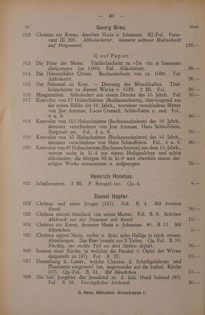 921 922 923 824 925 926 927 928 Georg Breu. Christus am Kreuz, daneben Maria u. Johannes. KI.-Fol. Passa- vant III 295. Altkolorierter, dGusserst seltener Holzschnitt auf Pergament. b) auf Papier. Die Feier der Messe. ‘Titelholzschnitt zu »De vita et honestate clericorum« (ca. 1480). Fol. Altkoloriert. Die Himmelfahrt Christi. Buchausschnitt von ca. 1500. Fol. Altkolorirt. _holzschnitte zu diesem Werke v. 1523. 2 Bil. Fol. Missgestalten. Altkoloriert aus einem Drucke des 15. Jahrh. Fol. Konvolut von 67 Holzschnitten (Buchausschnitte), tiberwiegend aus von Jost Amman, Lucas Cranach, Schauffelein u. and. Fol., 4u. 8. Burgmair etc. Fol., 4 u. 8. Konvolut von 45 Holzschnitten (Buchausschnitten) des 16. jah darunter verschiedene von Hans Schauffelein. Fol., 4 u. 8. Konvolut von 69 Holzschnitten (Buchausschnitten) aus dem 15. Jahrh., wovon sechs in kl.-4 aus einem Heiligenleben und schén altkoloriert, die tibrigen 63 in kl-8 und ebenfalls einem der- artigen Werke entnommen u. aufgezogen. oT Heinrich Hondius. - Schalksnarren. 2 Bll. P. Breugel inv: Qu.-4. Daniel Hopfer. Christus und seine Jiinger (131). Fol. B. 4. Mit breitem Rand. Christus nimmt Abschied von seiner Mutter. Fol. B. 8. Schoner Abdruck vor der Nummer mit Rand. — | Christus am Kreuz, darunter Maria u. Johannes. 80%: Bola. Ait Rdndchen. mee Christus segnet Maria, rechts:u. links zehn Heilige in reich ornam. Abteilungen. Das Blatt besteht aus 3 Teilen. Qu.-Fol. B. 19. Fleckig, der rechte Teil an drei Stellen defekt. Inneres einer Kirche, in welcher die Parabel v. Opfer der Witwe dargestellt ist (47). Fokunbie2t Darstellung d. Laster, welche: Christus d. Schriftgelehrten und Pharisiern vorgeworf. hat, angewendet auf die kathol. Kirche (17). Qu.-Fol. B. 31. Mit Randchen. Die heil. Jungfrau das Jesuskind m. d. link. Hand haltend Hu Fol. B. 38. Vorztiglicher Abdruck. G. Hess, Munchen, Arcostrasse 1. Mark Dy eRes 20,— 20.— 10.— 40.— 70.— 10.— 15.45% Pee