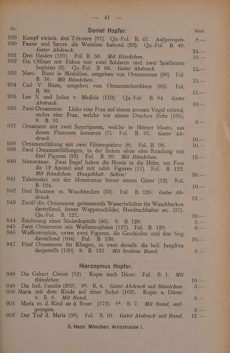 948 949 950 952 eee af aa, Daniel Hopfer. Faune und Satyre die Weinlese haltend (22). Qu.-Fol. B. 49. — Guter Abdruck. Drei Heiden (121). Fol. B. 59. Mit Randchen. begleitet (3). Qu.-Fol. B. 66. Guter Abdruck. Nero. Biiste in Medaillon, umgeben von Ornamenten (98). Fol. B. 76. Mit Rdndchen. Carl V. Biiste, umgeben von Ornamentbordiiren (S57) Fok Mpa); , | Leo X und Julius v. Medicis (110). Qu-Fol. B. 84. Guter Abdruck. Zwei Ornamente. Links eine Frau auf einem grossen Vogel reitend, rechts eine Frau, welche vor einem Drachen flteht (165). op pi shgaa ale Ornament mit zwei Satyrfiguren, welche in Horner blasen, aus denen Flammen kommen (7). Fol. B. 97. Guter Ab- druck. | Zwei Ornamentfillungen, in der linken oben eine Rundung mit fiinf Figuren (32). Fol. B. 99. Mit Rdndchen. | Monstranze. Zwei Engel halten die Hostie in die Héhe, am Fuss die 12 Apostel und mit zahlr. Figuren (11). Fol. B. 122. Mit Rdndchen. Hauptblatt. Selten! Tabernakel mit der Monstranze hinter einem Gitter (12).'Fok B. 124. | t Drei Brunnen m. Waschbecken (33). Fol. B. 126. Guter Ab- | druck. Zwolf div. Ornamente, grdsstenteils Wasserbehilter fiir Waschbecken On-Fol!- “Bs 2 Zeichnung eines Siulenkapitals (46). 8. B. 128. Zwei Ornamente mit Waffentrophien (LOE Polk. Bre ko9. Waffentrophae, unten zwei Figuren, die Geschichte und den Sieg darstellend (104). Fol. B. 130. Fiinf Ornamente fir Klingen, in zwei derselb. die heil. Jungfrau dargestellt (130). 8. B. 131. Mit breitem Rand. - Hieronymus Hopfer. ae Die Geburt Christi (12). Kopie nach Diirer. Fol. B. 1. Mit Randchen. Die heil. Familie (202). 8° B.4. Guter Abdruck mit Randchen. 8. B. 6. Mit Rand. gezogen. | Der Tod d. Maria (38). Fol. B.10. Guter Abdruck mit Rand. G. Hess, Minchen, Arcostrasse 1. 15.— 30.— 10.—