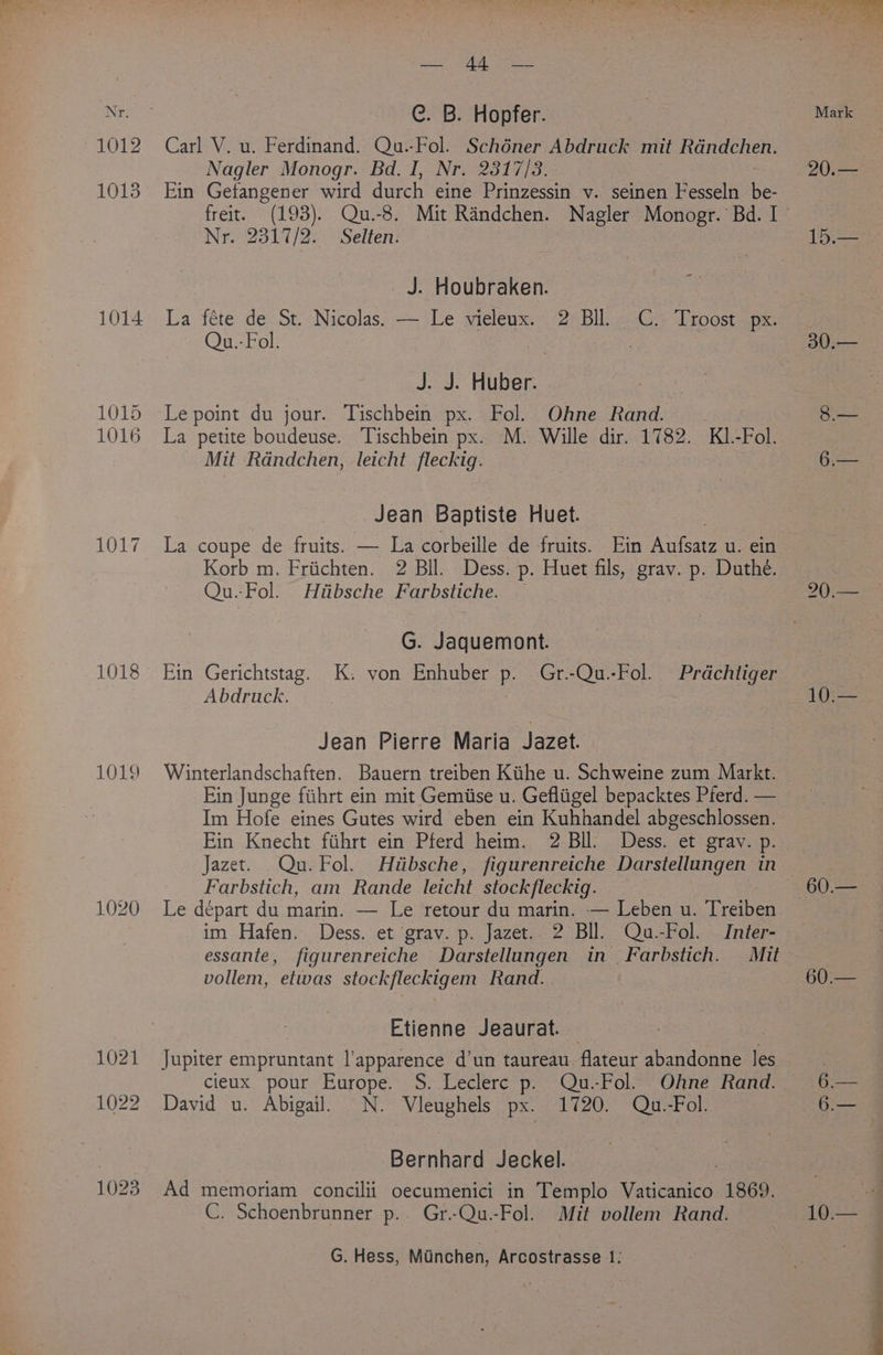 44. — Nr. | C. B. Hopfer. Mark ~1012 Carl V. u. Ferdinand. Qu.-Fol. Schéner Abdruck mit Rdndchen. Nagler Monogr. Bd. I, Nr. 2317/3. 20.— 1013 Ein Getangener wird durch eine Prinzessin v. seinen Fesseln Be: freit. (193). Qu.-8. Mit Randchen. Nagler Monogr. Bd. I ’ Nr. 2317/2. Selten. 15. J. Houbraken. x 1014 La féte de St. Nicolas. — Le vieleux. 2 BIl. Qu.- Fol. C. Troost px. | , 30.— J. J. Huber. 1015 Lepoint du jour. Tischbein px. Fol. Ohne Rand. 8.— 1016 La petite boudeuse. Tischbein px. M. Wille dir. 1782. KL.-Fol. Mit Randchen, leicht fleckig. 6.— Jean Baptiste Huet. : 1017 La coupe de fruits. — La corbeille de fruits. Ein Aufsatz u. ein Korb m. Friichten. 2 Bll. Dess. p. Huet fils, grav. p. Duthé. Qu.-Fol. Hiibsche Farbstiche. — 20 ~ G. Jaquemont. 1018 Ein Gerichtstag. K. von Enhuber p. Gr.-Qu.-Fol. Prdchliger — 3 Abdruck. 10.— Jean Pierre Maria Jazet. 1019 Winterlandschaften. Bauern treiben Kithe u. Schweine zum Markt. Ein Junge fihrt ein mit Gemiise u. Gefliigel bepacktes Pferd. — Im Hofe eines Gutes wird eben ein Kuhhandel abgeschlossen Ein Knecht fihrt ein Pferd heim. 2 BIL. Dess. et grav. p. Jazet. Qu. Fol. Hutibsche , figurenreiche Darstellungen in | Farbstich, am Rande leicht stockfleckig. 60.— 1020 Le depart du marin. — Le retour du marin. — Leben u. Treiben im Hafen. Dess. et grav. p. Jazet. 2 Bll. Qu.-Fol. Inter- essante, figurenreiche Darstellungen in Farbstich. Mit vollem, etwas stockfleckigem Rand. 60:— OS Etienne Jeaurat. — | 1021 Jupiter empruntant l’apparence d’un taureau. flateur abandonne les : cileux pour Europe. S. Leclerc p. Qu.-Fol. Ohne Rand. 6.— 1022 David u. Abigail. ©N. Vleughels px. 1720. Qu.-Fol. 6.— | Bernhard Jeckel. 1023 Ad memoriam concilii oecumenici in Templo ORR ee 1869. — C. Schoenbrunner p.. Gr.-Qu.-Fol. Mit vollem Rand. 10.— G. Hess, Manchen, Arcostrasse 1: