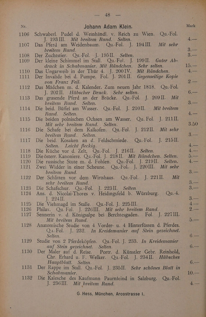 Ree ieee Johann Adam Klein. Schwaberl. Pudel d. Weinhandl. v. Reich zu Wien. Qu.-Fol. J. 19310. Mit breitem Rand. Selten. breitem. Rand. Der Zuchtstier. Qu.-Fol. J. 195II. Selten. Der kleine Schimmel im Stall. Qu.-Fol. J. 1991. Guter Ab- druck in Schabmanier. Mit Rdndchen. Sehr selten. Das Ungarweib in der Thiir 4. J..200IV. Mit Rdndchen. Der Invalide bei d. Pumpe. Fol. J. 201. Gegenseitige Kopie von Franz Feil. Das Madchen m. d. Kalender. Zum neuen Jahr 1818. Qu.-Fol. J. 20211. Hiibscher Druck. Sehr _selten. Das grasende Pferd an der Briicke. Qu.-Fol. J. 209II. Mit breitem Rand. Selten. Die beid. Biffel am Wasser. Qu.-Fol. J. 21011. Mit breitem Rand. Selten. Die beiden polnischen Ochsen, am Wasser. Qu. Fol. J. 211 II. Mit sehr breitem Rand. Selten. Die Schafe bei dem Kalkofen. Qu.-Fol. J. 21211. Mit sehr breitem Rand.. Selten. | Die beid. Kosaken an d. Feldschmiede. Qu.-Fo]l. J. 215II. Selten. Leicht fleckig. Die Kiiche vor d. Zelt, Qu.-Fol. J. 21611. Selten. Die ésterr. Kanoniere. Qu.-Fol. J. 218. Mit Randchen. Selten. Die russische Stute m. d. Fohlen. Qu.-Fol. J. 219II. Selten. Zwei Widder in einer Scheune. Qu.-Fol.. J. 220HI. Mit sehr breitem Rand. Der Schlitten vor dem Wirtshaus. Qu.-Fol. J. 22111. Mit sehr breitem Rand. Die Schafschur. Qu.-Fol. J. 2231. Selten. Ans. d. Nicolai-Thores v. Heidingsfeld b. Wirzburg. Qu.4. 1 BAT Die Viehmagd im Stalle. Qu.-Fol. J. 225III. Philax. Qu.Fol. J. 22610]. Mit sehr breitem Rand. Sennerin v. d. Kénigsalpe bei Berchtesgaden. Fol. J. 227 HE Mit breitem Rand. Anatomische Studie von 4 Vorder- u. 4 Hinterfiissen d. Pferdes. Qu.Fol. J. 232. In Kreidemanier auf Stein gezeichnet. Selten. Studie von 2 Pferdeképfen. Qu.-Fol. J. 233. In Kreidemanier auf Stein gezeichnet. Selten. Der Maler auf d. Reise. Portr. d. Kiinstler Gebr. Reinhold, Chr. Erhard u. F. Welker. Qu.-Fol. J. 23411. Htibsches Hauptblatt. Selten. Der Rappe im Stall. Qu.-Fol. J. 235II. Sehr schénes Blatt in Schabmanier. Die Kalesche des Kaufmann Paurnfeind in Salzburg. Qu. -Fol. J. 23601. Mit breitem Rand. eo a aes