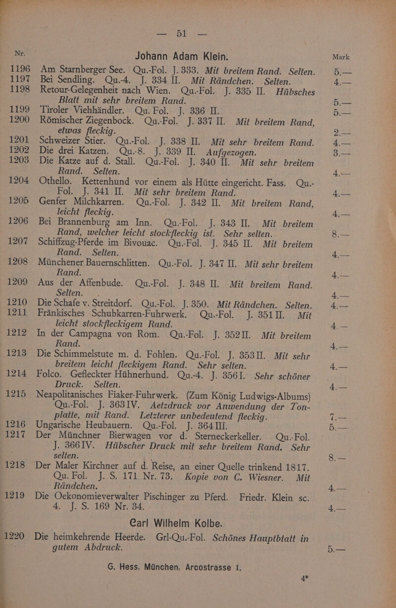 1220 bil as) Sear Am Starnberger See. Qu.-Fol. J. 333. Mit breitem Rand. Selten. Retour-Gelegenheit nach Wien. Qu.-Fol. J. 335 II. Hiibsches Tiroler Viehhandler. Qu. Fol. J. 336 I. Schweizer Stier. Qu.-Fol. J. 338 Il. Mit sehr breitem Rand. Die drei Katzen. Qu.-8. J. 339 II. Aufgezogen. Die Katze auf d. Stall. Qu.-Fol. J. 340 II. Mit sehr breitem Othello. Kettenhund vor einem als Hiitte eingericht. Fass. Qu.- Fol. J. 3841 II. Mit sehr breitem Rand. Genfer Milchkarren. Qu.-Fol. J. 342 II. Mit breitem Rand, leicht fleckig. : Bei Brannenburg am Inn. Qu.-Fol. J. 343 Il. Mit breitem Rand, welcher leicht stockfleckig ist. Sehr selten. Miinchener Bauernschlitten. Qu.-Fol. J. 347 II. Mit sehr breitem Rand. Die Schafe v. Streitdorf. Qu.-Fol. J.350. Mit Rdndchen. Selten. Frankisches Schubkarren-Fuhrwerk. Qu.-Fol. J. 351II. Mit leicht stockfleckigem Rand. In der Campagna von Rom. Qu.-Fol. J. 352IL. Mit breitem Rand. breitem leicht fleckigem Rand. Sehr selten. Folco. Gefleckter Hithnerhund. Qu.-4. J. 3561. Sehr schéner Druck. Selten. Qu.-Fol. J. 363IV. Aetzdruck vor Anwendung der Ton- platte, mit Rand. Letzterer unbedeutend fleckig. Ungarische Heubauern. Qu.-Fol. J. 364 III. Der Miinchner Bierwagen vor d. Sterneckerkeller. Qu.-Fol. J. 8661V. Hiibscher Druck mit sehr breitem Rand. Sehr selten. Qu. Fol. J. S. 171 Nr. 73. Kopie von C. Wiesner. Mit Radndchen. Die Oekonomieverwalter Pischinger zu Pferd. Friedr. Klein sc. 4, J. S.. 169 Nr: 34. Carl Wilhelm Kolbe. Die heimkehrende Heerde. Grl-Qu.-Fol. Schénes Hauptbtatt in gutem Abdruck. : G. Hess, Minchen, Arcostrasse 1. 4* 5 Apes 4,—
