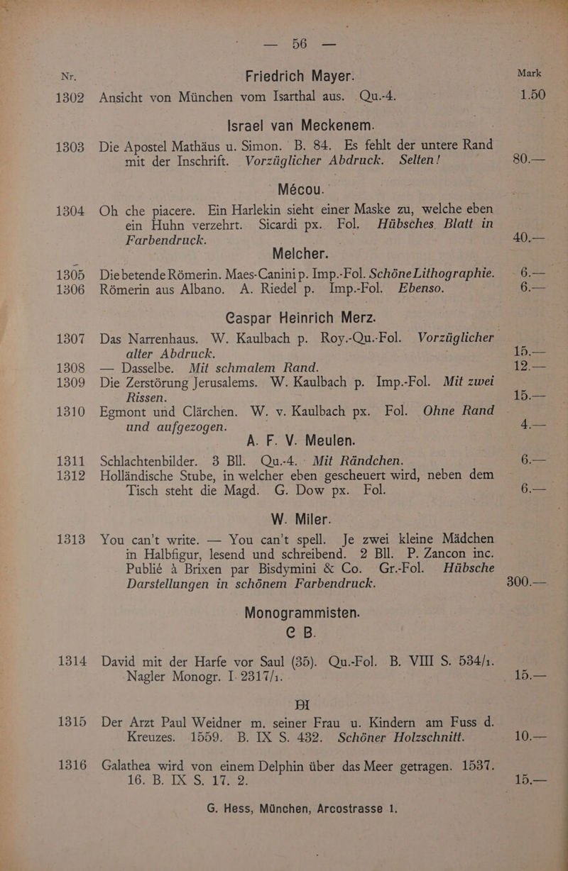 1302 1303 1304 1305 1306 1307 1308 1309 1310 1311 1312 1313 1314 1315 1316 Sa Ri wee Friedrich Mayer. 7 Ansicht von Miinchen vom Isarthal aus. Qu.-4. Israel van Meckenem. Die Apostel Mathaus u. Simon. B. 84. Es fehlt der untere Rand mit der Inschrift. Vorziiglicher Abdruck. Selten! Mécou. Oh che piacere. Ein Harlekin sieht einer Maske zu, welche eben ein Huhn verzehrt.. Sicardi px. Fol. Hiibsches. Blatt in Farbendruck. : Melcher. Die betende Romerin. Maes-Canini p. Imp.-Fol. Schéne Lithographie. Rémerin aus Albano. A. Riedel p. Imp.-Fol. Ebenso. Caspar Heinrich Merz. alter Abdruck. — Dasselbe. Mit schmalem Rand. Die Zerstérung Jerusalems. W. Kaulbach p. Imp.-Fol. Mit zwet Rissen. Egmont und Clarchen. W. v. Kaulbach px. Fol. Ohne Rand und aufgezogen. A. F. V. Meulen. Schlachtenbilder. 3 Bll. Qu.-4. Mit Rdndchen. Hollindische Stube, in welcher eben gescheuert wird, neben dem Tisch steht die Magd. G. Dow px. Fol. W. Miler. You can’t write. — You can't spell. Je zwei kleine Madchen in Halbfigur, lesend und schreibend. 2 BIl. P. Zancon inc. Publié 4 Brixen par Bisdymini &amp; Co. Gr.-Fol. Hiibsche Darstellungen in schénem Farbendruck. Monogrammisten. Cals; Nagler Monogr. I. 2317/1. pI Der Arzt Paul Weidner m. seiner Frau u. Kindern am Fuss d. Kreuzes. 1559. B. IX S. 432. Schéner Holzschnitt. Galathea wird von einem Delphin tiber das Meer getragen. 1537. 16. B. DX S) Litre: G. Hess, Miinchen, Arcostrasse 1. 80.— 300.—