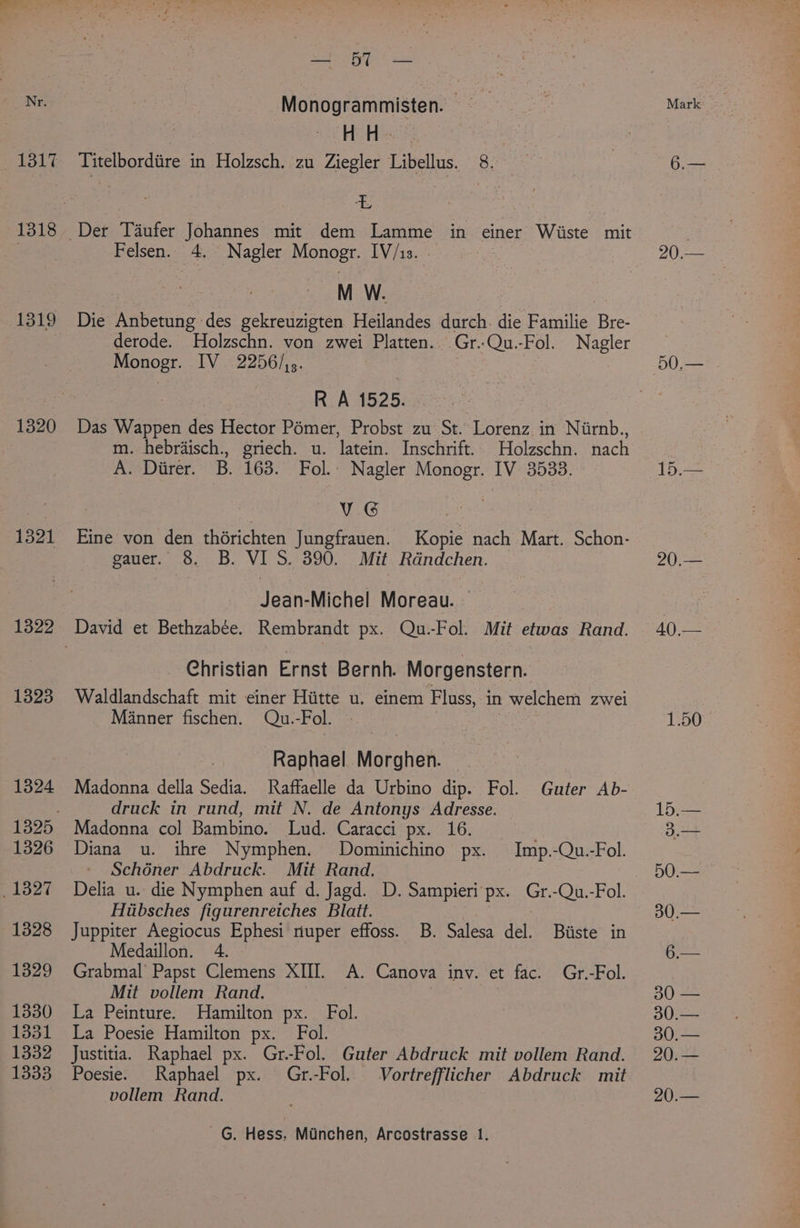 1317 1318 1319 1320 1321 1322 1323 1324 1326 1327 1328 1329 1330 1331 1332 1333 Sue * Monogrammisten. : Hitless, | Titelbordiire in Holzsch. zu Ziegler Libellus. 8. 3 Felsen. 4. Nagler Monogr. IV/1s. - M W. Die Anbetung des gekreuzigten Heilandes durch. die Familie ie derode. Holzschn. von zwei Platten. Gr..Qu.-Fol. Nagler Monogr. LV22256/5. | RA 1525. Das Wappen des Hector Pémer, Probst zu St. Lorenz in Niirnb., m. hebrdisch., griech. u. latein. Inschrift. Holzschn. nach A. Diirer. B. 163. Fol.: Nagler Monogr. IV 3533. | VG Eine von den thérichten Jungfrauen. Kopie nach Mart. Schon- gauer. 8. B. VI S. 390. Mit Rdndchen. Jean-Michel Moreau. - Christian Ernst Bernh. Morgenstern. Waldlandschaft mit einer Hiitte u. einem Fluss, in welchem Zwei Manner fischen. Qu.-Fol. Raphael Moratek. Madonna della Sedia. Raffaelle da Urbino dip. Fol. Guter Ab- druck in rund, mit N. de Antonys Adresse. Madonna col Bambino. Lud. Caracci px. 16. Diana u. ihre Nymphen. Dominichino px. Imp.-Qu.-Fol. Schéner Abdruck. Mit Rand, Delia u. die Nymphen auf d. Jagd. D. Sampieri‘px. Gr.-Qu.-Fol. Hiibsches figurenreiches Blatt. | : Juppiter Aegiocus Ephesi nuper effoss. B. Salesa del. Biiste in Medaillon. 4. Grabmal Papst Clemens XIII. A. Canova inv. et fac. Gr.-Fol. Mit vollem Rand. La Peinture. Hamilton px. Fol. La Poesie Hamilton px. Fol. Justitia. Raphael px. Gr.-Fol. Guter Abdruck mit vollem Rand. Poesie. Raphael px. Gr.-Fol. Vortrefflicher Abdruck mit vollem Rand. -G. Hess, Munchen, Arcostrasse 1. 20,— 20.— Ae 1.50