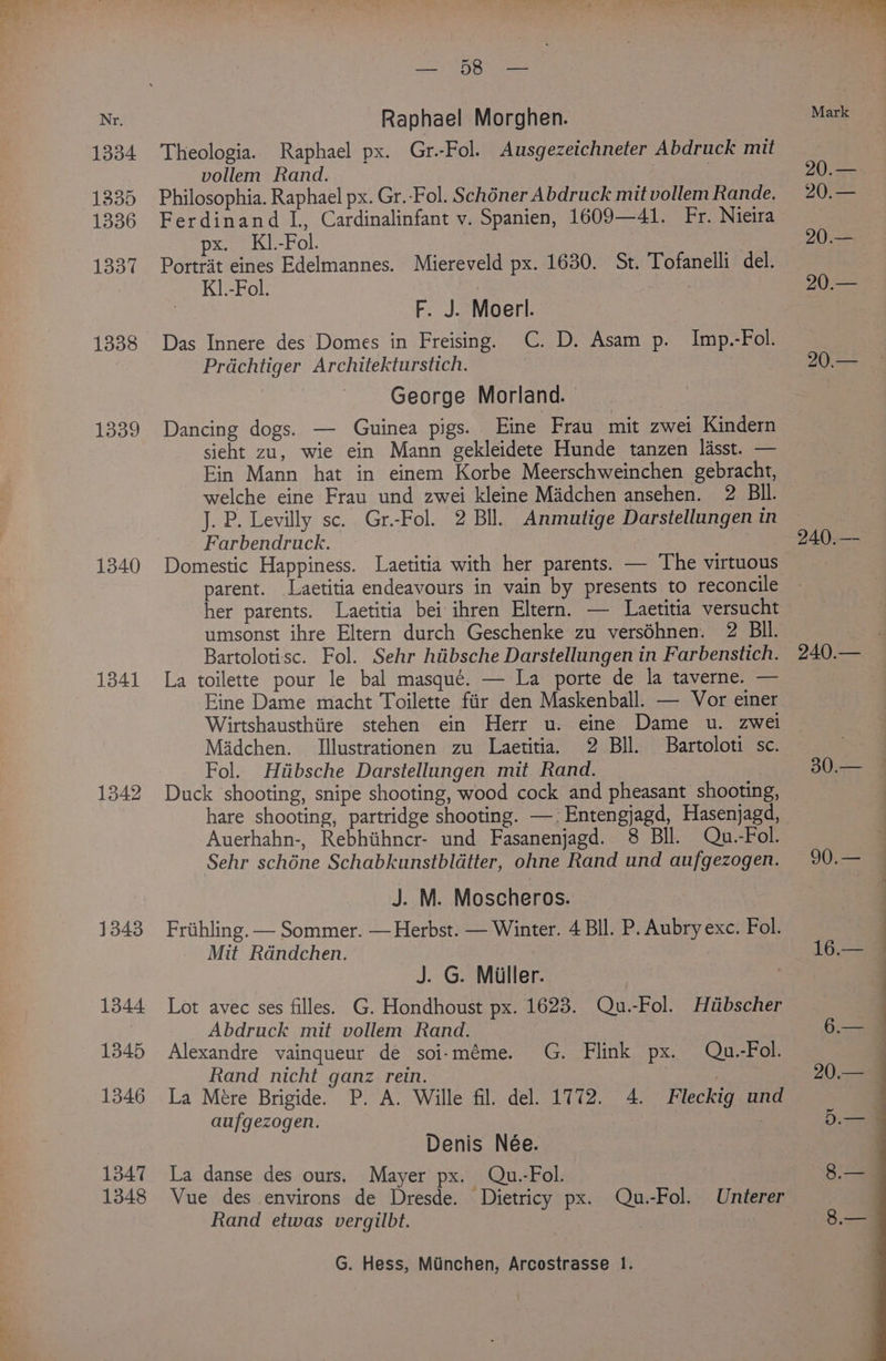 1334 1335 1336 1337 1338 1339 1340 1341 1342 1343 1344 1345 1346 1347 1348 os ORR ames Raphael Morghen. Theologia. Raphael px. Gr.-Fol. Ausgezeichneter Abdruck mit vollem Rand. ; . Philosophia. Raphael px. Gr.-Fol. Schéner Abdruck mit vollem Rande. Ferdinand L, Cardinalinfant v. Spanien, 1609—41. Fr. Nieira px. KI.-Fol. Portrait eines Edelmannes. Miereveld px. 1630. St. Tofanelli del. K].-Fol. F. J. Moerl. Das Innere des Domes in Freising. C. D. Asam p. Imp.-Fol. Prdchtiger Architekturstich. George Morland. Dancing dogs. — Guinea pigs. Eine Frau mit zwei Kindern sieht zu, wie ein Mann gekleidete Hunde tanzen lasst. — Ein Mann hat in einem Korbe Meerschweinchen gebracht, welche eine Frau und zwei kleine Madchen ansehen. 2 BIl. J. P. Levilly sc. Gr.-Fol. 2 Bll. Anmutige Darstellungen in Farbendruck. Domestic Happiness. Laetitia with her parents. — The virtuous parent. Laetitia endeavours in vain by presents to reconcile her parents. Laetitia bei ihren Eltern. — Laetitia versucht umsonst ihre Eltern durch Geschenke zu verséhnen. 2 BIl. Bartolotisc. Fol. Sehr hiibsche Darstellungen in Farbenstich. La toilette pour le bal masque. — La porte de la taverne. — Eine Dame macht Toilette fiir den Maskenball. — Vor einer Wirtshausthiire stehen ein Herr u. eine Dame u. zwei Madchen. Illustrationen zu Laetitia. 2 Bll. Bartoloti sc. Fol. Hiibsche Darstellungen mit Rand. Duck shooting, snipe shooting, wood cock and pheasant shooting, hare shooting, partridge shooting. —:Entengjagd, Hasenjagd, Auerhahn-, Rebhihncr- und Fasanenjagd. 8 Bll. Qu.-Fol. Sehr schéne Schabkunstbldtter, ohne Rand und aufgezogen. J. M. Moscheros. Friihling. — Sommer. — Herbst. — Winter. 4 Bll. P. Aubry exc. Fol. Mit Rdndchen. J. G. Miller. Lot avec ses filles. G. Hondhoust px. 1623. Qu.-Fol. Hiibscher Abdruck mit vollem Rand. } Alexandre vainqueur de soi-méme. G. Flink px. Qu.-Fol. Rand nicht ganz rein. | La Mére Brigide. P. A. Wille fil. del. 1772. 4. Fleckig und aufgezogen. | Denis Née. La danse des ours. Mayer px. Qu.-Fol. Vue des environs de Dresde. Dietricy px. Qu.-Fol. Unterer Rand etwas vergilbt. | G. Hess, Minchen, Arcostrasse 1. Mark 20.— 20.— 20.— 20.— 240.— 30.— a —_