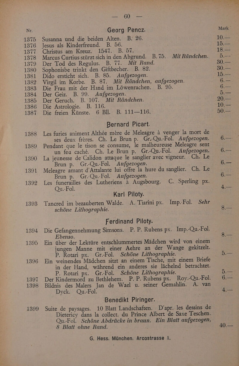 1399 SoU aes Susanna und die beiden Alten. B. 26. Jesus als Kinderfreund. B. 56. Christus am Kreuz. 1547. B. 57. Der Tod des Regulus. B. 77. Mit Rand. Sophonisbe trinkt den Giftbecher. B. 82. Virgil im Korbe. B. 87. Mit Rdndchen, aufgezogen. Die Frau mit der Hand im Léwenrachen. B. 95. Die Astrologie. B. 116. Die freien Kiinste. 6 Bll. B. 111—116. Bernard Picart. Les furies animent Althée mére de Meleagre 4 venger la mort de ses deux fréres. Ch. Le Brun p. Gr.-Qu.-Fol. Aufgezogen. Pendant que le tison se consume, le malheureuse Meleagre sent un fea caché. Ch. Le Brun p. Gr.-Qu.-Fol. Aufgezogen. La jeunesse de Calidon attaque le sanglier avec vigneur. Ch. Le Brun p. Gr.-Qu.-Fol. Aufgezogen. Meleagre amant d’Attalante lui offre la hure du sanglier. Ch. Le Brun p. Gr.Qu.-Fol. Aufgezogen. Les funerailles des Lutheriens 4 Augsbourg. C. Sperling px. Qu.-Fol. : Karl Piloty. Tancred im bezauberten Walde. A. Tiarini px. Imp.Fol. Sehr schéne Lithographie. Ferdinand Piloty. Die Gefangennehmung Simsons. P. P. Rubens px. Imp.-Qu.-Fol. Ebenso. | Ein aber der Lektiire entschlummertes Madchen wird von einem jungen Manne mit einer Aehre an der Wange gekitzelt. P. Rotari px. Gr-Fol. Schdéne Lithographie. Ein weinendes Madchen sitzt an einem Tische, mit einem Briefe in der Hand, wahrend ein anderes sie lachelnd betrachtet. P. Rotari px. Gr.Fol. Schéne Lithographie. a) Der Kindermord zu Bethlehem. P.P. Rubens px. Roy.-Qu.-Fol. Bildnis des Malers Jan de Wael u. seiner Gemahlin. A. van Dyck. Qu.-Fol. : Benedikt Piringer. Suite de paysages. 10 Blatt Landschaften. D’apr..les. dessins de Dietericy dans la collect. du Prince Albert de Saxe Teschen. Qu--Fol. Schéne Abdriicke in braun. Ein Blatt aufgezogen, 8 Blatt ohne Rand. 40.