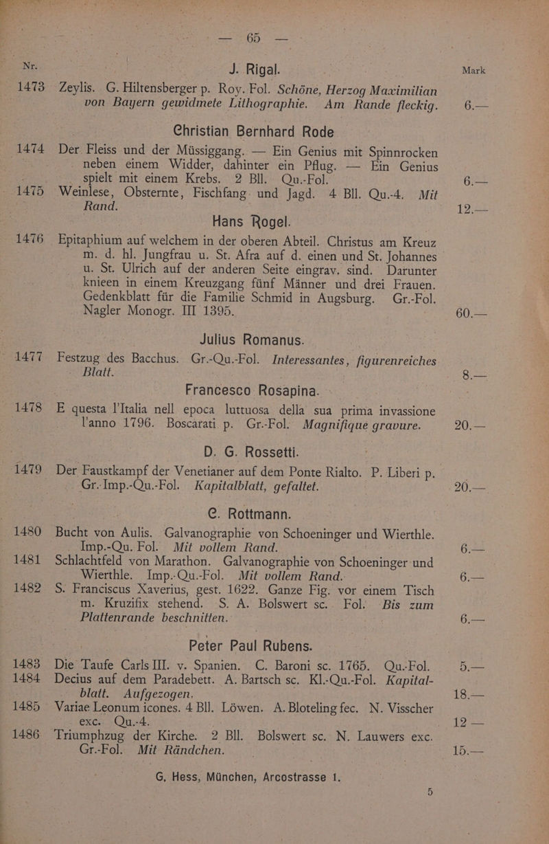 1476 4477 (1478 1480 1481 1482 — 1484 J. Rigal. von Bayern gewidmete Lithographie. Am Rande fleckig. Christian Bernhard Rode Der Fleiss und der Missiggang. — Ein Genius mit Spinnrocken _neben einem Widder, dahinter ein Pflug. — Ein Genius spielt mit einem Krebs. 2 Bll. Qu.-Fol. Rand. | Hans Rogel. Epitaphium auf welchem in der oberen Abteil. Christus am Kreuz u. St. Ulrich auf der anderen Seite eingray. sind. Darunter knieen in einem Kreuzgang finf Manner und drei Frauen. Gedenkblatt fiir die Familie Schmid in Augsburg. Gr.-Fol. Nagler Monogr. III 1395. | | Julius Romanus. Festzug des Bacchus. Gr.-Qu.-Fol. Interessantes, figurenreiches - Blatt. re . Francesco Rosapina. — Vanno 1796. Boscarati.p. Gr.-Fol. Magnifique gravure. D. G. Rossetti. Der Faustkampf der Venetianer auf dem Ponte Rialto. P. Liberi p. Gr-Imp.-Qu.-Fol. Kapitalblatt, gefaltet. : C. Rottmann. Bucht von Aulis. Galvanographie von Schoeninger und Wierthle. _ Imp.-Qu. Fol. Mit vollem Rand. ke Schlachtfeld von Marathon. Galvanographie von Schoeninger-und Wierthle. Imp.-Qu.-Fol. Mit vollem Rand. m. Kruzifix stehend. S. A. Bolswert sc.. Fol. -Bis zum Plattenrande beschnitten. ) mye Peter Paul Rubens. Decius auf dem Paradebett. A. Bartsch sc. Kl.-Qu.-Fol. Kapital- blatt. Aufgezogen. Variae Leonum icones. 4 Bll. Lowen. A. Bloteling fec. N. Visscher exc. Qu.-4. | : | | Triumphzug der Kirche. 2 Bll. Bolswert sc. N. Lauwers exc. Gr.-Fol. Mit Rdndchen. “ G, Hess, Minchen, Arcostrasse 1. Mark 12,.— 60.— 20.—