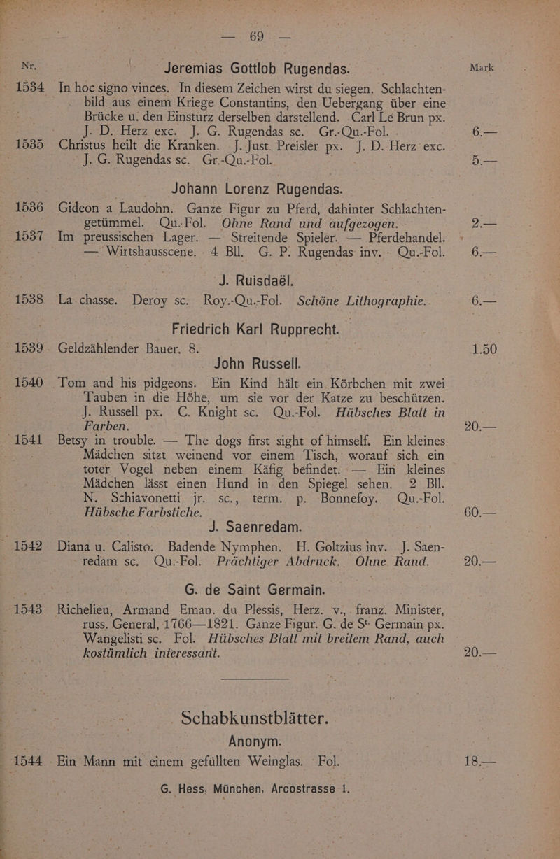 1540 eS eat -Jeremias Gottlob Rugendas. bild aus einem Kriege Constantins, den Uebergang wiber eine J. D. Herz exc. J. G. Rugendas sc. Gr.-Qu.-Fol. ~ J. G. Rugendas sc. Gr.-Qu.-Fol.. - Johann’ Lorenz Rugendas. | Gideon a Laudohn. Ganze Figur zu Pferd, dahinter Schlachten- getiimmel. Qu.Fol. Ohne Rand und aufgezogen. Im preussischen Lager. — Streitende Spieler. — Pferdehandel. — Wirtshausscene. 4 Bll. G. P. Rugendas inv. Qu.-Fol. ‘J. Ruisdaél. : . Friedrich Karl Rupprecht. | Geldzihlender Bauer. 8. | : _ John Russell. Tauben in die Héhe, um sie vor der Katze zu beschiitzen. J. Russell px. C. Knight sc. Qu.-Fol. Hiibsches Blatt in Farben. | | f Betsy in trouble. — The dogs first sight of himself, Ein kleines toter Vogel neben einem Kafig befindet. — Ein kleines Madchen lisst einen Hund in den Spiegel sehen. 2 BIl. N. Schiavonetti jr. sc., term. p. Bonnefoy. Qu.-Fol. Hiibsche Farbstiche. © | | J. Saenredam. Diana u. Calisto: Badende Nymphen. H. Goltzius inv. J. Saen- ~redam sc. Qu.-Fol. .Prdchtiger Abdruck.. Ohne Rand. G. de Saint Germain. russ. General, 1766—1821. Ganze Figur. G. de St Germain px. Wangelisti sc. Fol. Hiibsches Blatt mit brettem Rand, auch kostiimlich interessant. | . -Schabkunstblatter. | Anonym. G. Hess, Munchen, Arcostrasse 1. 6:— Dey 20.— 60.— 90 2s sce