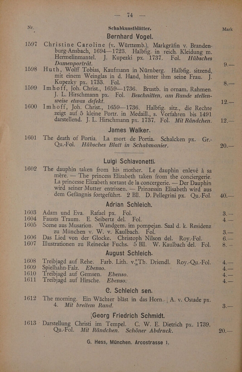 1597 1598 1599 1600 1601 1602 1603 1604 1605 1606 1607 1608 1609 1610 1611 1612 alee ic fara oy Bernhard Vogel. Christine Caroline (vy. Wiirttemb.), Markgriifin v. Branden- burg-Ansbach, 1694—1723. Halbfig. in reich. Kleidung m. Hermelinmantel. J. Kupezki px. 1737. Fol. Huibsches Damenportrat. mit einem Weinglas in d. Hand, hinter ihm seine Frau. J. Kupezky px. 1733. Fol. | Imhoff, Joh. Christ., 1659—1736. Brustb. in ornam. Rahmen. J. L. Hirschmann px. Fol. Beschnitten, am Rande stellen- weise etwas defekt. | Imhoff, Joh. Christ., 1659—1736. Halbfig. sitz., die Rechte zeigt auf 5 kleine Portr. in Medaill., s. Vorfahren bis 1491 darstellend. J. L. Hirschmann px. 1737. Fol. Mit Randchen. James Walker. The death of Portia. La mort de Portia. Schalcken px. Gr.- Qu.-Fol. Hiibsches Blatt in Schabmanier. Luigi Schiavonetti. The dauphin taken from his mother. Le dauphin enlevé 4 sa mere. — The princess Elizabeth taken from the conciergerie. La princesse Elizabeth sortant de la concergerie. — Der Dauphin wird seiner Mutter entrissen. — Prinzessin Elisabeth wird aus dem Gefangnis fortgefiihrt. 2 Bll. D. Pellegrini px. Qu.-Fol. Adrian Schleich. Fausts Traum. E. Seibertz del. Fol. Scene aus Musarion. Wandgem. im pompejan. Saal d. k. Residenz zu Miinchen v. W. v. Kaulbach. Fol. Das Lied von der Glocke. Christoph Nilson del. Roy.-Fol. [llustrationen zu Reinecke Fuchs. 5 Bll. W. Kaulbach del. Fol. August Schleich. Treibjagd auf Rehe. Farb. Lith. v.£Th. Driendl. Roy.-Qu.-Fol. Spielhahn-Falz. Ebenso. Treibjagd auf Gemsen. Ebenso. Treibjagd auf Hirsche. Ebenso. C. Schleich sen. The morning. Ein Wachter blast in das Horn..| A. v. Ostade px. ‘Georg Friedrich Schmidt. Darstellung Christi im Tempel. C. W. E. Dietrich px. 1739. Qu.-Fol. Mit Rdndchen. Schéner Abdruck. | 1g