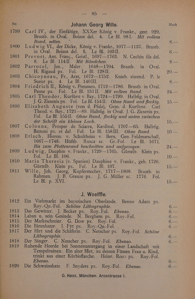 L199 1800 1801 1802 1803 1804 1805 1806 1807 1808 1809 1810 1811 1812 1813 1314 1815 1816 1817 1818 1819 1820 Bee AES tees Johann Georg Wille. Carl IV., der Einfaltige, XXXer Konig v. Frankr., gest. 929. Brustb. in Oval. Boizot del. 4. Le Bl. 98I. Mit vollem Rand, ‘selten...>- | Ludwig VI, der Dicke, K6nig v. Frankr., 1077—1137. Brustb. Prevost, Ant. Franc., Geistl., 1697—1763. N. Cechin fils del. 8. Le Bl. 1141. Mit Rdndchen. Parrocel, Jos., Maler. 1648—1704. Brustb. in Oval. He Rigaudspx.-? Fol: “Le Bl. 12811. ; Chicoyneau, Fr., Arzt, 1672—1752. Knieb. sitzend. P. le Sueur px..4.~ Le Bi 1401. Friedrich Il., Kénig v. Preussen, 1712—1786. Brustb. in Oval. Pesne px. Fol. Le Bl. 1511. Mit vollem Rand. Carl Theodor, Kurfiirst v. Bay., 1724—1799. Halbfig. in Oval. J. G. Ziesenis px. Fol. Le BL 15411. Ohne Rand und fleckig. Elisabeth Auguste (von d. Pfalz), Gem. d. Kurfiirst. Car] Theod. v. Bay., 1721—89. Halbfig. in Oval. J. G. Ziesenis px. Fol. Le BJ. 15511. Ohne Rand, fleckig und unten zwischen der Schrift ein kleines Loch. Colonna, Prosper de Sciarra, Kardinal, 1707—65. Halbfig. Battoni px. et de]. Fol. Le Bl. 158III. Ohne Rand. Erlach, Hieron. vy. Schultheiss v. Bern, Gen. Feldmarschall, 1667—1748. Hiiftb. Rusca sc. Gr.-Fol. Le Bl. 1671. Bis zum Plattenrand beschnitten und aufgezogen. Ludwig, Dauphin v. Frankr., 1729—1765. Girtelb. Klein px. Fol. Le Bl. 106. Maria Theresia (v. Spanien) Dauphine v. Frankr., geb. 1726. Guitelb oe KJem=px) Fol Le Bh. 107. Wille, Joh. Georg, Kupferstecher, 1717—1808. Brustb. in Rahmien.\|5.B: ‘Greuze ipx- 44. .G. Miller’ sc* 1776. Fol. LecBip. 2X\b, J. Woelffle. Ein Viehmarkt im bayerischen Oberlande. Benno Adam px. Roy.-Qu.-Fol. Schéne Lithographie. Das Gewitter. J. Becker px. Roy. Fol. Ebenso. Laban u. sein Gesinde. N. Berghem px. Roy.-Fol. Der Marktschreier. G. Dow px. Roy.-Fol. Die Barenhatze. J. Fyt px. Roy.-Qu.-Fol. Der Hirt und die Schaferin. C. Netscher px. Roy.-Fol. Schéne Lithographie. | Der Sanger. C. Netscher px. Roy.-Fol. Ebenso. Ruhende Heerde bei Sonnenuntergang in einer Landschaft mit _ Tempelruinen. Ein alter Hirt, zu dessen Fiissen Frau u. Kind, trinkt aus einer Kiirbisflasche. Heinr. Roos px. Roy.-Fol. Ebenso. Die Schweinshatz. F. Snyders px. Roy.-Fol. Ebenso. Mark