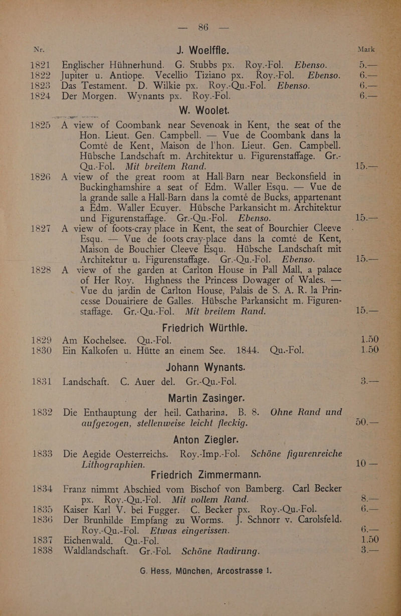 1821 1822 1826 1827 Lee, Clery eke Englischer Hihnerhund. G. Stubbs px. Roy.-Fol. Ebenso. Jupiter u. Antiope. Vecellio Tiziano px. Roy.-Fol. Ebenso. Das Testament. D. Wilkie px. Roy.-Qu.-Fol. Ebenso. Der Morgen. Wynants px. Roy.-Fol. W. Woolet. Hon. Lieut. Gen. Campbell. — Vue de Coombank dans la Comté de Kent, Maison de l’hon. Lieut. Gen. Campbell. Hiibsche Landschaft m. Architektur u. Figurenstaffage. Gr.- Qu.-Fol. Mit breitem Rand. A view of the great room at Hall-Barn near Beckonsfield in Buckinghamshire a seat of Edm. Waller Esqu. — Vue de la grande salle a Hall-Barn dans la comté de Bucks, appartenant a Edm. Waller Ecuyer. Huiibsche Parkansicht m. Architektur und Figurenstaffage. Gr.-Qu.-Fol. Ebenso. A view of foots-cray place in Kent, the seat of Bourchier Cleeve Maison de Bouchier Cleeve Esqu. Hiibsche Landschaft mit Architektur u. Figurenstaffage. Gr.-Qu.-Fol. Ebenso. A view of the garden at Carlton House in Pall Mall, a palace of Her Roy. Highness the Princess Dowager of Wales. — . Vue du jardin de Carlton House, Palais de S. A. R. Ja Prin- cesse Douairiere de Galles. Hiibsche Parkansicht m. Figuren- staflage. Gr.-Qu.-Fol. Mit breitem Rand. Friedrich Wirthle. Am Kochelsee. Qu.-Fol. Ein Kalkofen u. Hiitte an einem See. 1844. Qu.-Fol. Johann Wynants. Landschaft. C. Auer del. Gr.-Qu.-Fol. Martin Zasinger. Die Enthauptung der heil. Catharina. B. 8. Ohne Rand und aufgezogen, stellenweise leicht fleckig. Anton Ziegler. Die Aegide Oesterreichs. Roy.-Imp.-Fol. Schdéne figurenreiche Lithographien. . Friedrich Zimmermann. Franz nimmt Abschied vom Bischof von Bamberg. Carl Becker px. Roy.-Qu.-Fol. Mit vollem Rand. : Kaiser Karl V. bei Fugger. C. Becker px. Roy.-Qu.-Fol. Der Brunhilde Empfang zu Worms. J. Schnorr v. Carolsfeld. Roy.-Qu.-Fol. Etwas eingerissen. Eichenwald. Qu.-Fol. Waldlandschaft. Gr.-Fol. Schéne Radirung. G. Hess, Munchen, Arcostrasse 1. ae a 6 ee 6. 6.— Aa 15.— 15.— re 50.— ay