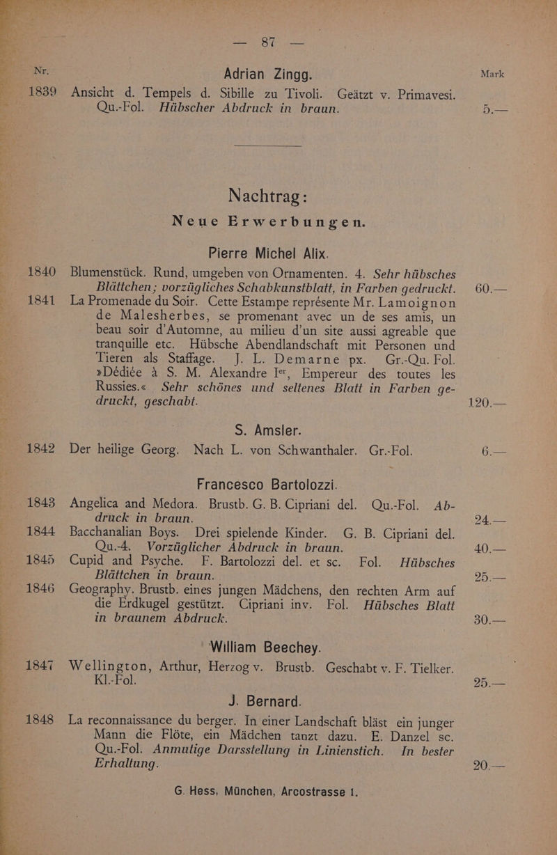 Nr, 1840 1841 1842 1843 1844 1845 1846 1847 1848 ng gy a alate Adrian Zingg. Ansicht d. Tempels d. Sibille zu Tivoli. Geitzt v. Primavesi. Qu.-Fol. Hiibscher Abdruck in braun. Nachtrag: Neue Erwerbungen. Pierre Michel Alix. Blumenstiick. Rund, umgeben von Ornamenten. 4. Sehr hiibsches Bldattchen ; vorziigliches Schabkunstblatt, in Farben gedruckt. La Promenade du Soir. Cette Estampe représente Mr. Lamoignon de Malesherbes, se promenant avec un de ses amis, un beau soir d’Automne, au milieu d’un site aussi agreable que tranquille etc. Hiibsche Abendlandschaft mit Personen und Tieren als Staffage. J. L. Demarne px. Gr.-Qu. Fol. »Dédi¢e a S. M. Alexandre I=, Empereur des toutes les Russies.« Sehr schénes und seltenes Blatt in Farben ge- druckt, geschabt. S. Amsler. Der heilige Georg. Nach L. von Schwanthaler. Gr.-Fol. Francesco Bartolozzi. Angelica and Medora. Brustb. G. B. Cipriani del. Qu.-Fol. Ab- druck in braun. Bacchanalian Boys. Drei spielende Kinder. G. B. Cipriani del. Qu.-4. Vorztiglicher Abdruck in braun. Cupid and Psyche. F. Bartolozzi del. et sc. Fol. Hiibsches Blattchen in braun. Geography. Brustb. eines jungen Madchens, den rechten Arm auf die Erdkugel gestiitzt. Cipriani inv. Fol. Hdbsches Blatt in braunem Abdruck. William Beechey. K1.-Fol. | J. Bernard. La reconnaissance du berger. In einer Landschaft blast ein junger Mann die Fléte, ein Madchen tanzt dazu. FE. Danzel sc. Qu.-Fol. Anmutige Darsstellung in Linienstich. In bester Erhaltung. G. Hess, Minchen, Arcostrasse 1. Mark 60:— 120.— 30.— 25.— 20.—