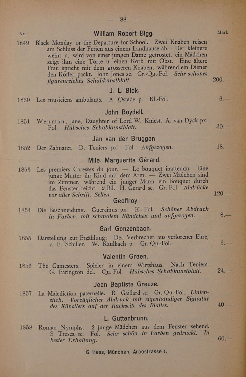 1849 1856 Cea te Hee William Robert Bigg. Black Monday or the Departure for School. Zwei Knaben reisen am Schluss der Ferien aus einem Landhause ab. Der kleinere weint u. wird von einer jungen Dame getréstet, ein Madchen zeigt ihm eine Torte u. einen Korb mit Obst. Eine Altere Frau spricht mit dem grésseren Knaben, wahrend ein Diener den Koffer packt. John Jones sc. Gr.-Qu.-Fol. Sehr schénes figurenreiches Schabkunstblatt. J. L. Blok. Les musiciens ambulants. A. Ostade p. KI.-Fol. John Boydell. Wenman, Jane, Daughter of Lord W. Kniest. A. van Dyck px. Fol. Htibsches Schabkunsiblait. Jan van der Bruggen. Der Zahnarzt. D. Teniers px. Fol. Aufgezogen. Mile. Marguerite Gérard. Les premiers Caresses du jour. — Le bouquet inattendu. Eine junge Mutter ihr Kind auf dem Arm. — Zwei Madchen sind im Zimmer, wahrend ein junger Mann ein Bouquet durch das Fenster reicht. 2 Bll. H. Gerard sc. Gr.-Fol. Abdriicke vor aller Schrift. Selten. Geoffroy. Die Beschneidung. Guercinus px. Kl.-Fol. Schéner Abdruck in Farben, mit schmalem Rdndchen und aufgezogen. Carl Gonzenbach. Darstellung zur Erzahlung: Der Verbrecher aus verlorener Ehre, v. F. Schiller. W. Kaulbach p. Gr.-Qu.-Fol. Valentin Green. The Gamesters. Spieler in einem Wirtshaus. Nach Teniers. G. Farington del. Qu.-Fol. Hiibsches Schabkunstblatt. Jean Baptiste Greuze. La Malediction paternelle. R. Gaillard sc. Gr.-Qu.-Fol. Linien- stich. Vorztiglicher Abdruck mit eigenhdndiger Signatur des Kiinstlers auf der Riickseite des Blattes. L. Guttenbrunn. Roman Nymphs. 2 junge Madchen aus dem Fenster sehend. S. Tresca sc. Fol. Sehr schén in Farben gedruckt. In bester Erhaltung. G. Hess, Munchen, Arcostrasse 1. he = ES paittaae i OR ete Sg A ee aif brake: . <s ‘oR Ce ara) 5 ras Asari a wig UE AG hs
