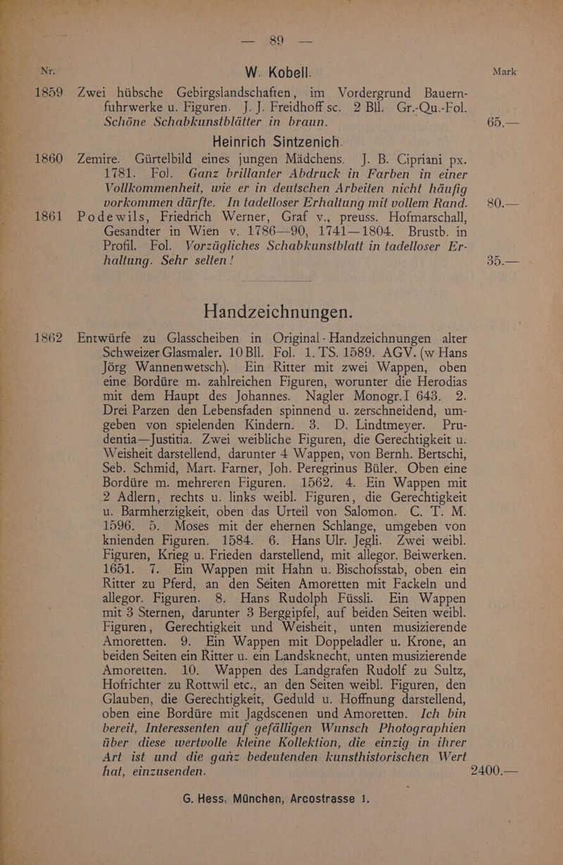 a ae * TT Py ee cee ae rs ee oe 4 oe ate = aS i. 4 Sap) bel, —_e vo Ss ee . ' -- 1860 1862 Seog 7-1) Ren W. Kobell. Zwei hibsche Gebirgslandschaften, im. Vordergrund Bauern- fuhrwerke u. Figuren. J. J. Freidhoff sc. 2 Bll. Gr.-Qu.-Fol. Schone Schabkunstblatter in braun. Heinrich Sintzenich. Zemire. Giirtelbild eines jungen Madchens. J. B. Cipriani px. 1781. Fol. Ganz brillanter Abdruck in Farben in einer Vollkommenheit, wie er in deutschen Arbeiten nicht hdufig vorkommen diirfte. In tadelloser Erhaltung mit vollem Rand. Podewils, Friedrich Werner, Graf v., preuss. Hofmarschall, Gesandter in Wien v. 1786—90, 1741—1804. Brustb. in Profil. Fol. Vorztigliches Schabkunstblatt in tadelloser Er- haltung. Sehr selten! Handzeichnungen. Entwirfe zu Glasscheiben in Original- Handzeichnungen alter Schweizer Glasmaler. 10 Bll. Fol. 1. TS. 1589. AGV. (w Hans Jorg Wannenwetsch). Ein Ritter mit zwei Wappen, oben eine Bordiire m. zahlreichen Figuren, worunter die Herodias mit dem Haupt des Johannes. Nagler Monogr.I 643. 2. Drei Parzen den Lebensfaden spinnend u. zerschneidend, um- geben von spielenden Kindern. 3. D. Lindtmeyer. Pru- dentia—Justitia. Zwei weibliche Figuren, die Gerechtigkeit u. Weisheit darstellend, darunter 4 Wappen, von Bernh. Bertschi, Seb. Schmid, Mart. Farner, Joh. Peregrinus Biiler. Oben eine Bordiire m. mehreren Figuren. 1562. 4. Ein Wappen mit 2 Adlern, rechts u. links weibl. Figuren, die Gerechtigkeit u. Barmherzigkeit, oben das Urteil von Salomon. C. T. M. 1596. 5. Moses mit der ehernen Schlange, umgeben von knienden Figuren. 1584. 6. Hans Ulr. Jegli. Zwei weibl. Figuren, Krieg u. Frieden darstellend, mit allegor. Beiwerken. 1651. 7. Ein Wappen mit Hahn u. Bischofsstab, oben ein Ritter zu Pferd, an den Seiten Amoretten mit Fackeln und allegor. Figuren. 8. Hans Rudolph Fiissli. Ein Wappen mit 3 Sternen, darunter 3 Bergegipfel, auf beiden Seiten weibl. Figuren, Gerechtigkeit und Weisheit, unten musizierende Amoretten. 9. Ein Wappen mit Doppeladler u. Krone, an beiden Seiten ein Ritter u. ein Landsknecht, unten musizierende Amoretten. 10. Wappen des Landgrafen Rudolf zu Sultz, Hofrichter zu Rottwil etc., an den Seiten weibl. Figuren, den Glauben, die Gerechtigkeit, Geduld u. Hoffnung darstellend, oben eine Bordiire mit Jagdscenen und Amoretten. Ich bin _bereit, Interessenten auf gefdlligen Wunsch Photographien liber diese wertvolle kleine Kollektion, die einzig in threr Art ist und die ganz bedeutenden kunsthistorischen Wert hat, einzusenden. G. Hess, Minchen, Arcostrasse 1. Mark 58 Seen