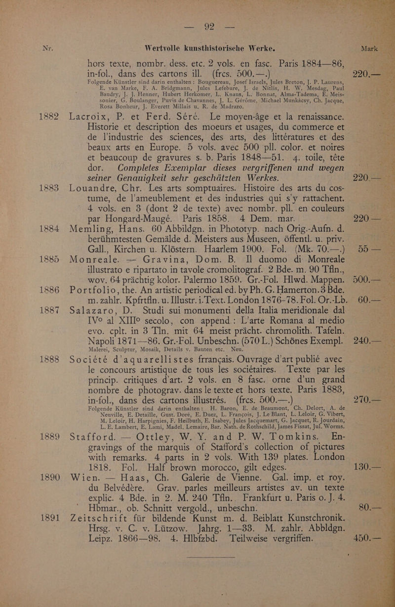 1884 1885 1890 Sys Wertvolle kunsthistorische Werke. hors texte, nombr. dess. etc. 2 vols. en fasc. in-fol., dans des cartons ill. (frces. 500.—.) Folgende Kiinstler sind darin enthalten: Bouguereau, Josef Israels, Jules Breton, J. P. Laurens, E, van Marke, F. A. Bridgmann, Jules Lefebure, J. de Nitlis, H. W. Mesdag, Paul Baudry, J. J. Henner, Hubert Herkomer, L. Knaus, L. Bonnat, Alma-Tadema, E. Meis- sonier, G. Boulanger, Puvis de Chavannes, J. L. Gérdme, Michael Munkacsy, Ch. Jacque, Rosa Bonheur, J. Everett Millais u. R. de Madrazo. Lacroix, P: et) Perd-Stre:--heimovyenagerct. lantengissance: Historie et description des moeurs et usages, du commerce et de l'industrie des sciences, des arts, des littératures et des beaux arts en Europe. 5 vols. avec 500 pil. color. et noires et beaucoup de gravures s. b. Paris 1848—51. 4. toile, téte dor. Completes Exemplar dieses vergriffenen und wegen seiner Genauigkeit sehr geschdatzten Werkes. Louandre, Chr. Les arts somptuaires. Histoire des arts du cos- tume, de l’ameublement et des industries qui sy rattachent. 4 vols. en 3 (dont 2 de texte) avec nombr. pll. en couleurs par Hongard-Maugeé. Paris 1858. 4 Dem. mar. Memling, Hans. 60 Abbildgn. in Phototyp. nach Orig.-Aufn. d. beriihmtesten Gemilde d. Meisters aus Museen, 6ffentl. u. priv. Gall., Kirchen u. Kléstern. Haarlem 1900. Fol. (Mk. 70.—.) Monreale. — Gravina, Dom. B. Il duomo di Monreale illustrato e ripartato in tavole cromolitograf. 2 Bde. m. 90 Tfin., wov. 64 prichtig kolor. Palermo 1859. Gr.-Fol. Hlwd. Mappen. Portfolio, the. An artistic periodical ed. by Ph. G. Hamerton.3 Bde. Paris 1884—86, TV° al XIHI° secolo, con append.: L’arte Romana al medio evo. cplt. in 3 Tln. mit 64 meist pricht. chromolith. Tafeln. Napoli 1871—86. Gr.-Fol. Unbeschn. (570 L.) Schénes Exempl. Malerei, Sculptur, Mosaik, Details v. Bauten etc. Neu. Société d’aquarellistes frrancais. Ouvrage d’art publie avec le concours artistique de tous les societaires. Texte par les princip. critiques dart. 2 vols. en 8 fasc. orne d’un grand nombre de photograv. dans le texte et hors texte. Paris 1883, in-fol., dans des cartons illustrés. (frcs. 500.—.) Folgende Kiinstler sind darin enthalten: H. Baron, E. de Beaumont, Ch. Delort, A. de Neuville, E. Detaille, Gust. Doré, E. Duez, L. Francois, J. Le Blant, L. Leloir, G. Vibert, M. Leloir, H. Harpignies, F. Heilbuth, E. Isabey, Jules Jacquemart, G. Jacquet, R. Jourdain, L. E. Lambert, E. Lami, Madel. Lemaire, Bar. Nath. de Rothschild, James Fissat, Jul. Worms. Stafford: — Ottley, W..Yo and .P. W. Pomkins,-= En gravings of the marquis of Stafford’s collection of pictures with remarks. 4 parts in 2 vols. With 139 plates. London 1818. Fol. Half brown morocco, gilt edges. Wien. — Haas, Ch. Galerie de Vienne. Gal. imp. et roy. du Belvédére. Grav. parles meilleurs artistes av. un texte explic. 4 Bde. in 2. M. 240 Tfln.. Frankfurt u. Paris o. J. 4. Hbmar., ob. Schnitt vergold., unbeschn. Zeitschrift fiir bildende Kunst m. d. Beiblatt Kunstchronik. Hrsg. v. C. v. Liitzow. Jahrg. 1—33. M. zahlr. Abbldgn. Leipz. 1866—98. 4. Hlbfzbd. Teilweise vergriffen.