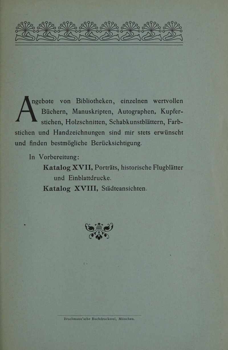 a el eee ee! SPARS SS Sas ngebote von Bibliotheken, einzelnen wertvollen Biichern, Manuskripten, Autographen, Kupfer- stichen, Holzschnitten, Schabkunstblattern, Farb- stichen und Handzeichnungen sind mir stets erwiinscht und finden bestmogliche Beriicksichtigung. — In Vorbereitung: Katalog X VII, Portrats, historische Flugblatter und Einblattdrucke. Katalog XVIII, Stidteansichten. en Bruckmann’sche Buchdruckerei, Miinchen.
